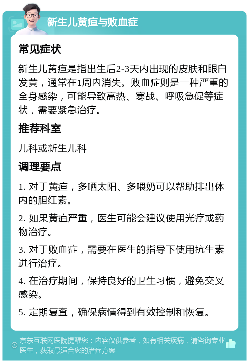 新生儿黄疸与败血症 常见症状 新生儿黄疸是指出生后2-3天内出现的皮肤和眼白发黄，通常在1周内消失。败血症则是一种严重的全身感染，可能导致高热、寒战、呼吸急促等症状，需要紧急治疗。 推荐科室 儿科或新生儿科 调理要点 1. 对于黄疸，多晒太阳、多喂奶可以帮助排出体内的胆红素。 2. 如果黄疸严重，医生可能会建议使用光疗或药物治疗。 3. 对于败血症，需要在医生的指导下使用抗生素进行治疗。 4. 在治疗期间，保持良好的卫生习惯，避免交叉感染。 5. 定期复查，确保病情得到有效控制和恢复。