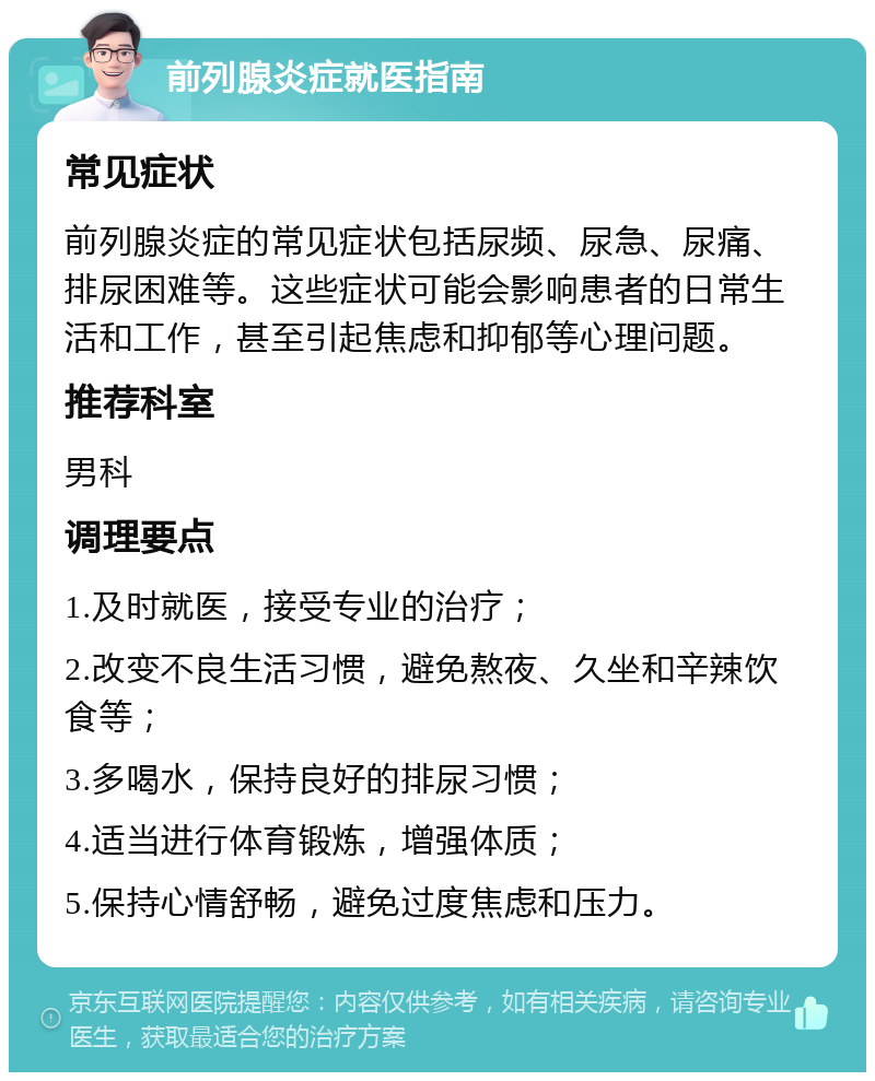 前列腺炎症就医指南 常见症状 前列腺炎症的常见症状包括尿频、尿急、尿痛、排尿困难等。这些症状可能会影响患者的日常生活和工作，甚至引起焦虑和抑郁等心理问题。 推荐科室 男科 调理要点 1.及时就医，接受专业的治疗； 2.改变不良生活习惯，避免熬夜、久坐和辛辣饮食等； 3.多喝水，保持良好的排尿习惯； 4.适当进行体育锻炼，增强体质； 5.保持心情舒畅，避免过度焦虑和压力。