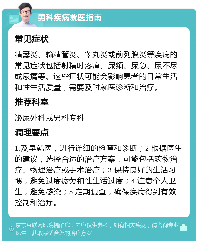 男科疾病就医指南 常见症状 精囊炎、输精管炎、睾丸炎或前列腺炎等疾病的常见症状包括射精时疼痛、尿频、尿急、尿不尽或尿痛等。这些症状可能会影响患者的日常生活和性生活质量，需要及时就医诊断和治疗。 推荐科室 泌尿外科或男科专科 调理要点 1.及早就医，进行详细的检查和诊断；2.根据医生的建议，选择合适的治疗方案，可能包括药物治疗、物理治疗或手术治疗；3.保持良好的生活习惯，避免过度疲劳和性生活过度；4.注意个人卫生，避免感染；5.定期复查，确保疾病得到有效控制和治疗。