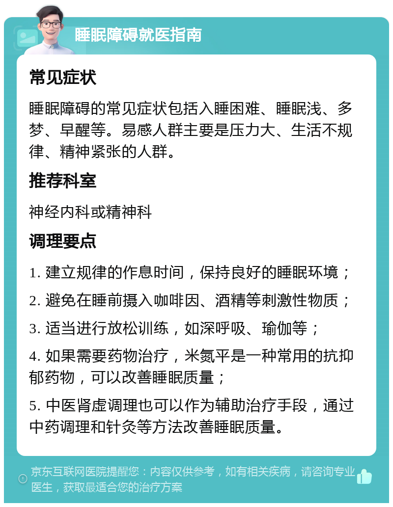 睡眠障碍就医指南 常见症状 睡眠障碍的常见症状包括入睡困难、睡眠浅、多梦、早醒等。易感人群主要是压力大、生活不规律、精神紧张的人群。 推荐科室 神经内科或精神科 调理要点 1. 建立规律的作息时间，保持良好的睡眠环境； 2. 避免在睡前摄入咖啡因、酒精等刺激性物质； 3. 适当进行放松训练，如深呼吸、瑜伽等； 4. 如果需要药物治疗，米氮平是一种常用的抗抑郁药物，可以改善睡眠质量； 5. 中医肾虚调理也可以作为辅助治疗手段，通过中药调理和针灸等方法改善睡眠质量。