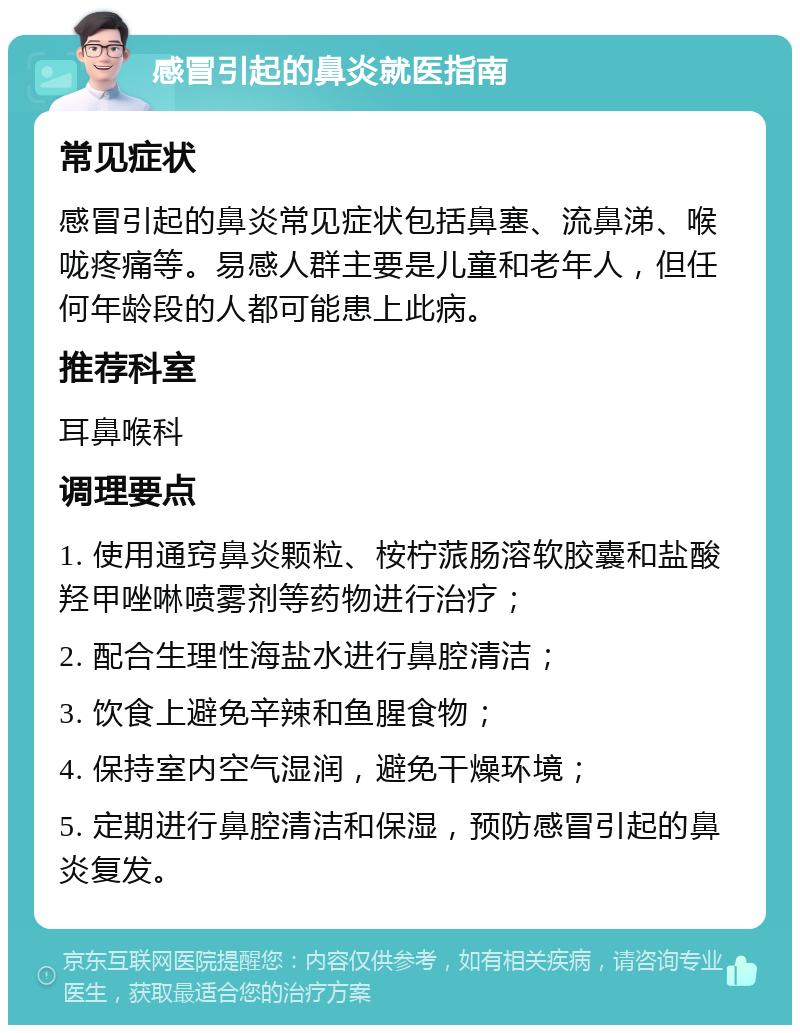 感冒引起的鼻炎就医指南 常见症状 感冒引起的鼻炎常见症状包括鼻塞、流鼻涕、喉咙疼痛等。易感人群主要是儿童和老年人，但任何年龄段的人都可能患上此病。 推荐科室 耳鼻喉科 调理要点 1. 使用通窍鼻炎颗粒、桉柠蒎肠溶软胶囊和盐酸羟甲唑啉喷雾剂等药物进行治疗； 2. 配合生理性海盐水进行鼻腔清洁； 3. 饮食上避免辛辣和鱼腥食物； 4. 保持室内空气湿润，避免干燥环境； 5. 定期进行鼻腔清洁和保湿，预防感冒引起的鼻炎复发。