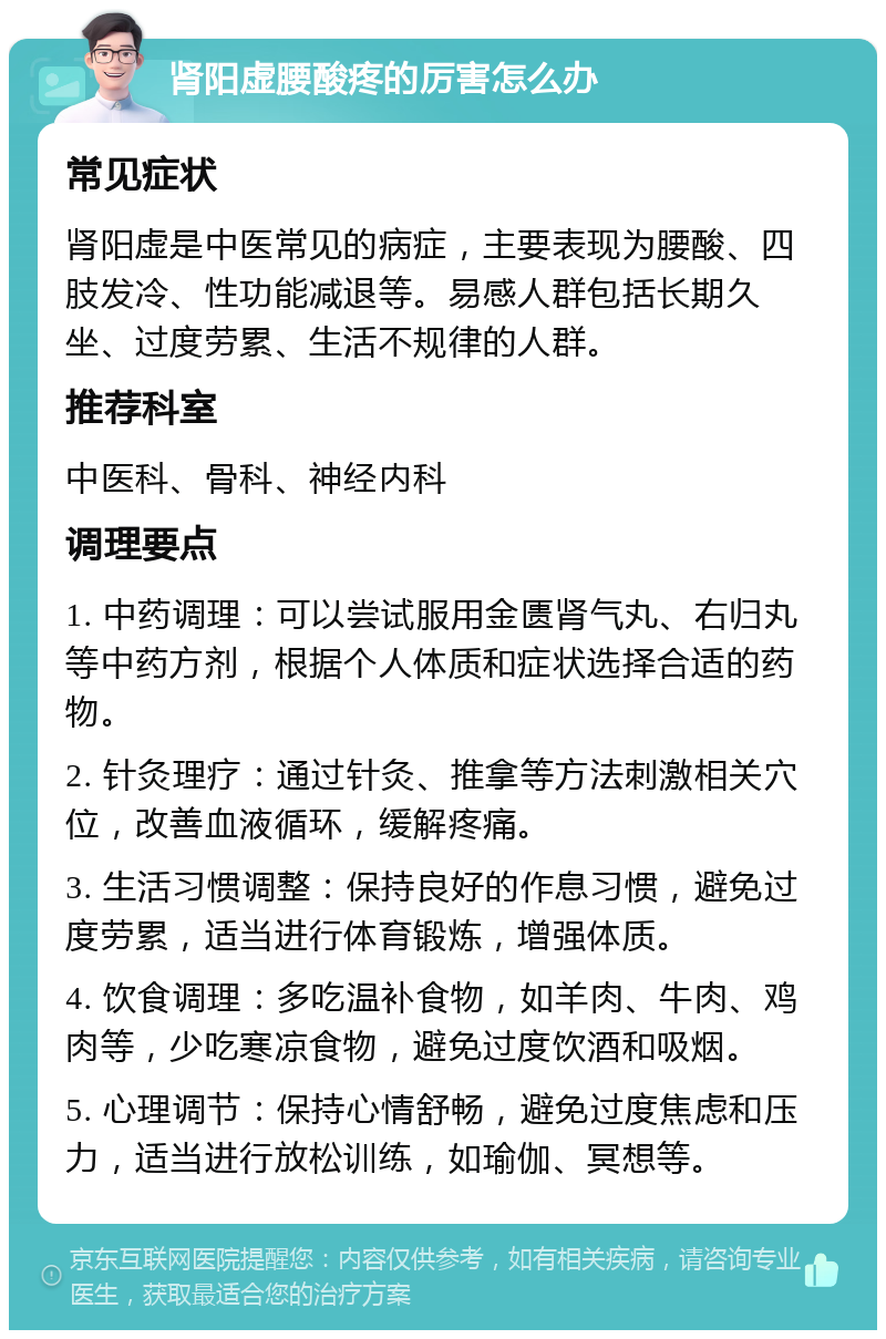 肾阳虚腰酸疼的厉害怎么办 常见症状 肾阳虚是中医常见的病症，主要表现为腰酸、四肢发冷、性功能减退等。易感人群包括长期久坐、过度劳累、生活不规律的人群。 推荐科室 中医科、骨科、神经内科 调理要点 1. 中药调理：可以尝试服用金匮肾气丸、右归丸等中药方剂，根据个人体质和症状选择合适的药物。 2. 针灸理疗：通过针灸、推拿等方法刺激相关穴位，改善血液循环，缓解疼痛。 3. 生活习惯调整：保持良好的作息习惯，避免过度劳累，适当进行体育锻炼，增强体质。 4. 饮食调理：多吃温补食物，如羊肉、牛肉、鸡肉等，少吃寒凉食物，避免过度饮酒和吸烟。 5. 心理调节：保持心情舒畅，避免过度焦虑和压力，适当进行放松训练，如瑜伽、冥想等。