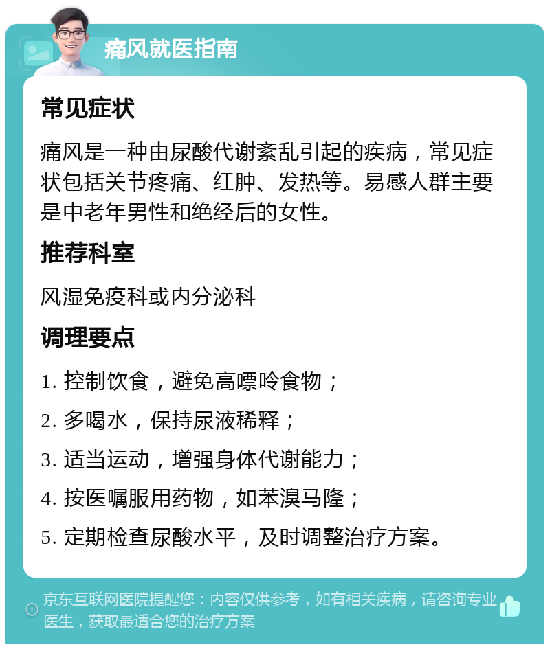 痛风就医指南 常见症状 痛风是一种由尿酸代谢紊乱引起的疾病，常见症状包括关节疼痛、红肿、发热等。易感人群主要是中老年男性和绝经后的女性。 推荐科室 风湿免疫科或内分泌科 调理要点 1. 控制饮食，避免高嘌呤食物； 2. 多喝水，保持尿液稀释； 3. 适当运动，增强身体代谢能力； 4. 按医嘱服用药物，如苯溴马隆； 5. 定期检查尿酸水平，及时调整治疗方案。