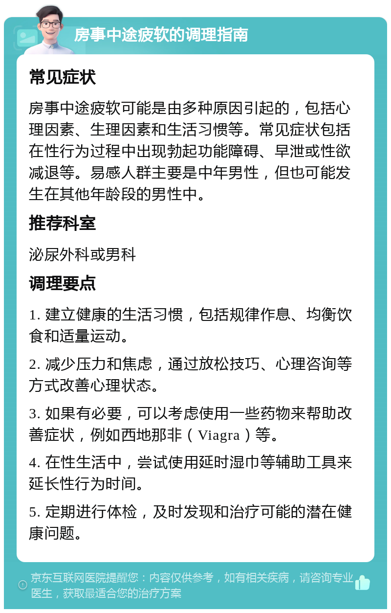 房事中途疲软的调理指南 常见症状 房事中途疲软可能是由多种原因引起的，包括心理因素、生理因素和生活习惯等。常见症状包括在性行为过程中出现勃起功能障碍、早泄或性欲减退等。易感人群主要是中年男性，但也可能发生在其他年龄段的男性中。 推荐科室 泌尿外科或男科 调理要点 1. 建立健康的生活习惯，包括规律作息、均衡饮食和适量运动。 2. 减少压力和焦虑，通过放松技巧、心理咨询等方式改善心理状态。 3. 如果有必要，可以考虑使用一些药物来帮助改善症状，例如西地那非（Viagra）等。 4. 在性生活中，尝试使用延时湿巾等辅助工具来延长性行为时间。 5. 定期进行体检，及时发现和治疗可能的潜在健康问题。