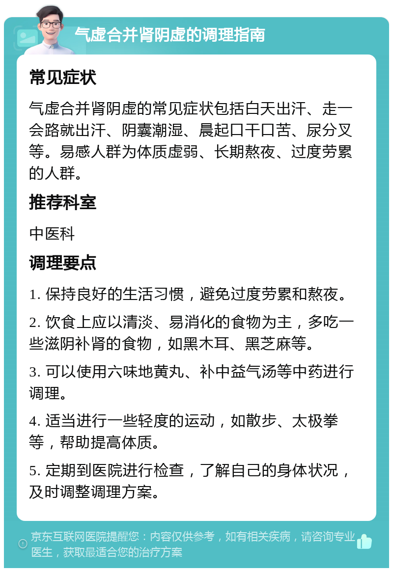 气虚合并肾阴虚的调理指南 常见症状 气虚合并肾阴虚的常见症状包括白天出汗、走一会路就出汗、阴囊潮湿、晨起口干口苦、尿分叉等。易感人群为体质虚弱、长期熬夜、过度劳累的人群。 推荐科室 中医科 调理要点 1. 保持良好的生活习惯，避免过度劳累和熬夜。 2. 饮食上应以清淡、易消化的食物为主，多吃一些滋阴补肾的食物，如黑木耳、黑芝麻等。 3. 可以使用六味地黄丸、补中益气汤等中药进行调理。 4. 适当进行一些轻度的运动，如散步、太极拳等，帮助提高体质。 5. 定期到医院进行检查，了解自己的身体状况，及时调整调理方案。