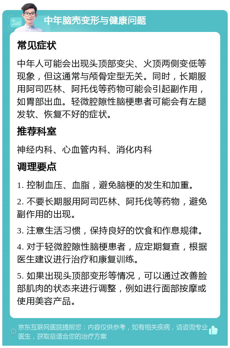 中年脑壳变形与健康问题 常见症状 中年人可能会出现头顶部变尖、火顶两侧变低等现象，但这通常与颅骨定型无关。同时，长期服用阿司匹林、阿托伐等药物可能会引起副作用，如胃部出血。轻微腔隙性脑梗患者可能会有左腿发软、恢复不好的症状。 推荐科室 神经内科、心血管内科、消化内科 调理要点 1. 控制血压、血脂，避免脑梗的发生和加重。 2. 不要长期服用阿司匹林、阿托伐等药物，避免副作用的出现。 3. 注意生活习惯，保持良好的饮食和作息规律。 4. 对于轻微腔隙性脑梗患者，应定期复查，根据医生建议进行治疗和康复训练。 5. 如果出现头顶部变形等情况，可以通过改善脸部肌肉的状态来进行调整，例如进行面部按摩或使用美容产品。