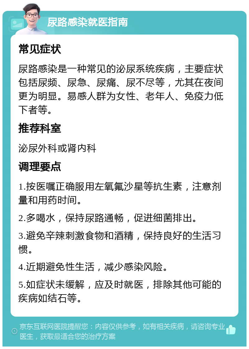 尿路感染就医指南 常见症状 尿路感染是一种常见的泌尿系统疾病，主要症状包括尿频、尿急、尿痛、尿不尽等，尤其在夜间更为明显。易感人群为女性、老年人、免疫力低下者等。 推荐科室 泌尿外科或肾内科 调理要点 1.按医嘱正确服用左氧氟沙星等抗生素，注意剂量和用药时间。 2.多喝水，保持尿路通畅，促进细菌排出。 3.避免辛辣刺激食物和酒精，保持良好的生活习惯。 4.近期避免性生活，减少感染风险。 5.如症状未缓解，应及时就医，排除其他可能的疾病如结石等。