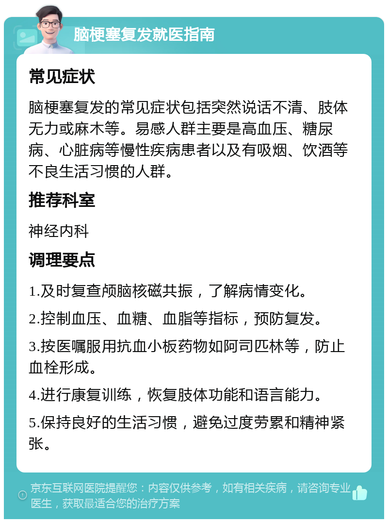 脑梗塞复发就医指南 常见症状 脑梗塞复发的常见症状包括突然说话不清、肢体无力或麻木等。易感人群主要是高血压、糖尿病、心脏病等慢性疾病患者以及有吸烟、饮酒等不良生活习惯的人群。 推荐科室 神经内科 调理要点 1.及时复查颅脑核磁共振，了解病情变化。 2.控制血压、血糖、血脂等指标，预防复发。 3.按医嘱服用抗血小板药物如阿司匹林等，防止血栓形成。 4.进行康复训练，恢复肢体功能和语言能力。 5.保持良好的生活习惯，避免过度劳累和精神紧张。