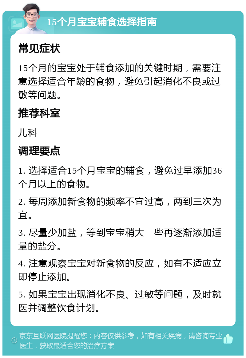 15个月宝宝辅食选择指南 常见症状 15个月的宝宝处于辅食添加的关键时期，需要注意选择适合年龄的食物，避免引起消化不良或过敏等问题。 推荐科室 儿科 调理要点 1. 选择适合15个月宝宝的辅食，避免过早添加36个月以上的食物。 2. 每周添加新食物的频率不宜过高，两到三次为宜。 3. 尽量少加盐，等到宝宝稍大一些再逐渐添加适量的盐分。 4. 注意观察宝宝对新食物的反应，如有不适应立即停止添加。 5. 如果宝宝出现消化不良、过敏等问题，及时就医并调整饮食计划。