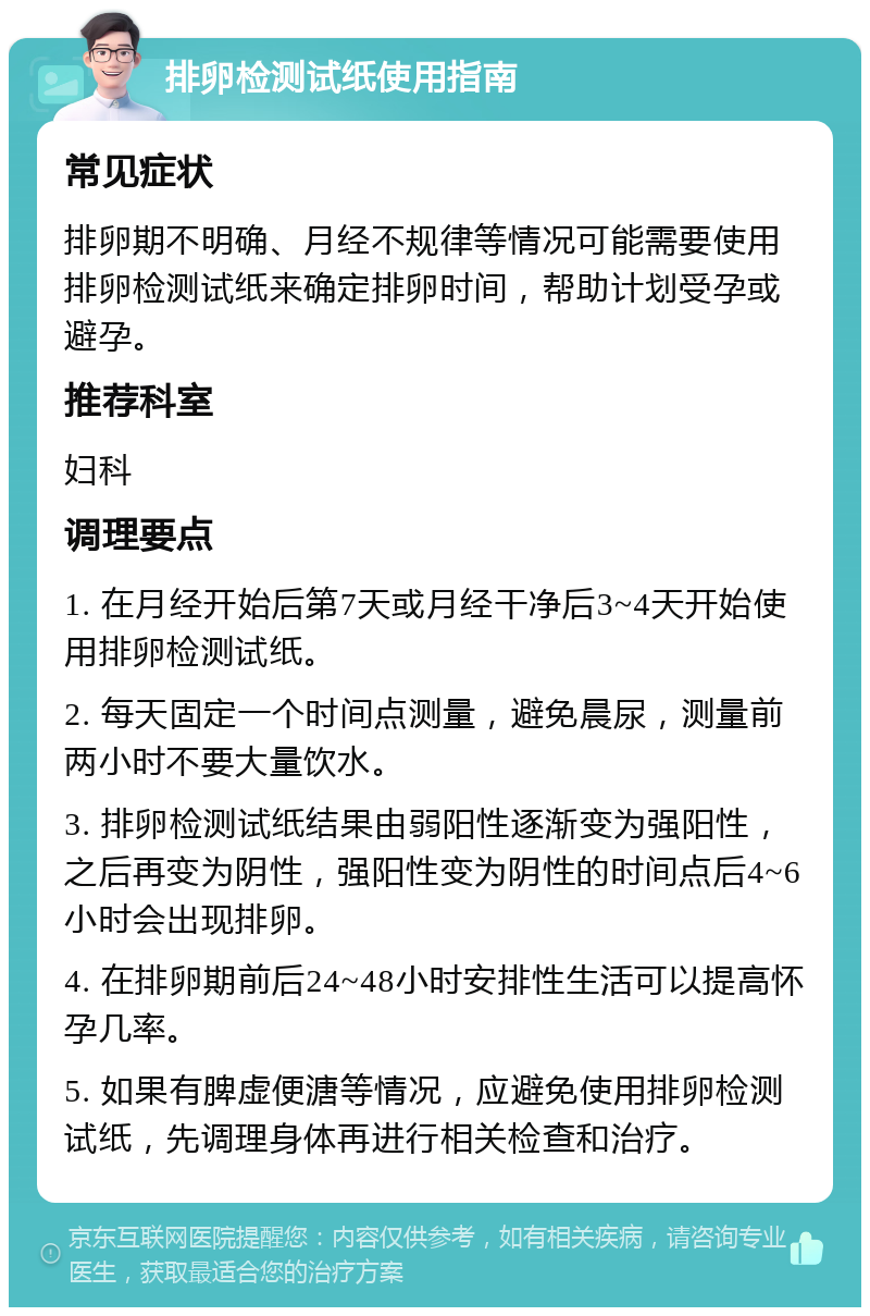 排卵检测试纸使用指南 常见症状 排卵期不明确、月经不规律等情况可能需要使用排卵检测试纸来确定排卵时间，帮助计划受孕或避孕。 推荐科室 妇科 调理要点 1. 在月经开始后第7天或月经干净后3~4天开始使用排卵检测试纸。 2. 每天固定一个时间点测量，避免晨尿，测量前两小时不要大量饮水。 3. 排卵检测试纸结果由弱阳性逐渐变为强阳性，之后再变为阴性，强阳性变为阴性的时间点后4~6小时会出现排卵。 4. 在排卵期前后24~48小时安排性生活可以提高怀孕几率。 5. 如果有脾虚便溏等情况，应避免使用排卵检测试纸，先调理身体再进行相关检查和治疗。