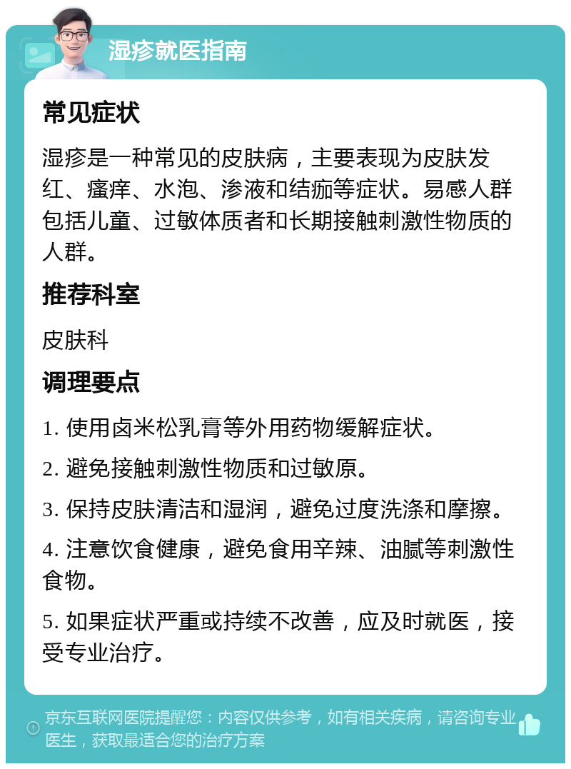 湿疹就医指南 常见症状 湿疹是一种常见的皮肤病，主要表现为皮肤发红、瘙痒、水泡、渗液和结痂等症状。易感人群包括儿童、过敏体质者和长期接触刺激性物质的人群。 推荐科室 皮肤科 调理要点 1. 使用卤米松乳膏等外用药物缓解症状。 2. 避免接触刺激性物质和过敏原。 3. 保持皮肤清洁和湿润，避免过度洗涤和摩擦。 4. 注意饮食健康，避免食用辛辣、油腻等刺激性食物。 5. 如果症状严重或持续不改善，应及时就医，接受专业治疗。