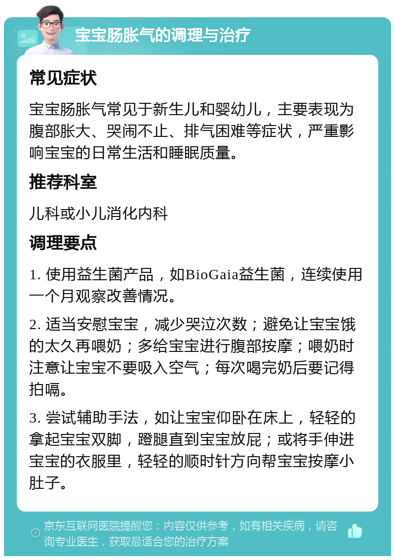 宝宝肠胀气的调理与治疗 常见症状 宝宝肠胀气常见于新生儿和婴幼儿，主要表现为腹部胀大、哭闹不止、排气困难等症状，严重影响宝宝的日常生活和睡眠质量。 推荐科室 儿科或小儿消化内科 调理要点 1. 使用益生菌产品，如BioGaia益生菌，连续使用一个月观察改善情况。 2. 适当安慰宝宝，减少哭泣次数；避免让宝宝饿的太久再喂奶；多给宝宝进行腹部按摩；喂奶时注意让宝宝不要吸入空气；每次喝完奶后要记得拍嗝。 3. 尝试辅助手法，如让宝宝仰卧在床上，轻轻的拿起宝宝双脚，蹬腿直到宝宝放屁；或将手伸进宝宝的衣服里，轻轻的顺时针方向帮宝宝按摩小肚子。