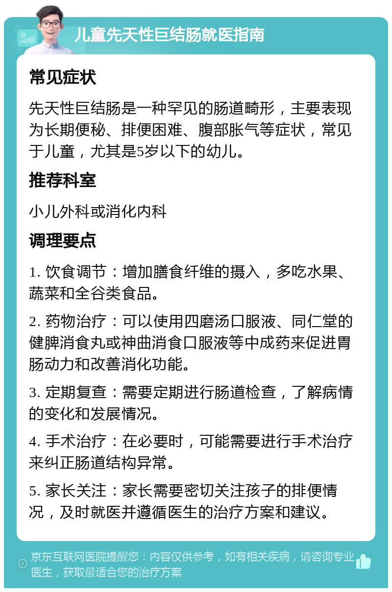 儿童先天性巨结肠就医指南 常见症状 先天性巨结肠是一种罕见的肠道畸形，主要表现为长期便秘、排便困难、腹部胀气等症状，常见于儿童，尤其是5岁以下的幼儿。 推荐科室 小儿外科或消化内科 调理要点 1. 饮食调节：增加膳食纤维的摄入，多吃水果、蔬菜和全谷类食品。 2. 药物治疗：可以使用四磨汤口服液、同仁堂的健脾消食丸或神曲消食口服液等中成药来促进胃肠动力和改善消化功能。 3. 定期复查：需要定期进行肠道检查，了解病情的变化和发展情况。 4. 手术治疗：在必要时，可能需要进行手术治疗来纠正肠道结构异常。 5. 家长关注：家长需要密切关注孩子的排便情况，及时就医并遵循医生的治疗方案和建议。