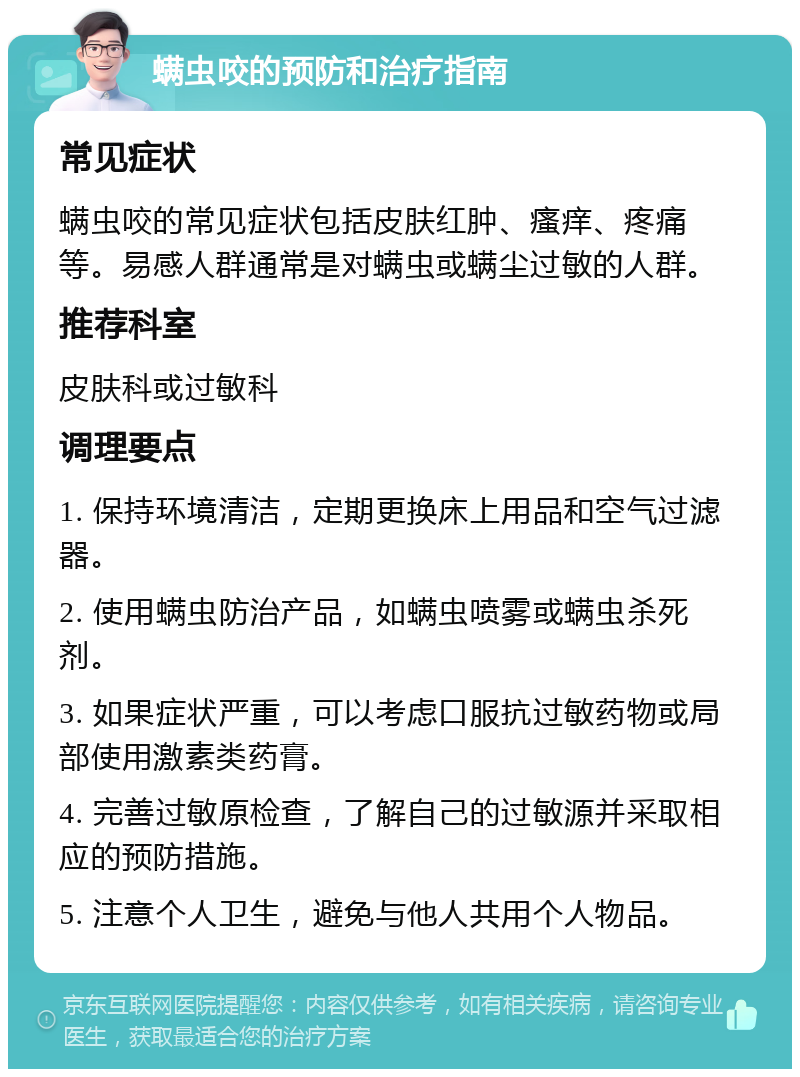 螨虫咬的预防和治疗指南 常见症状 螨虫咬的常见症状包括皮肤红肿、瘙痒、疼痛等。易感人群通常是对螨虫或螨尘过敏的人群。 推荐科室 皮肤科或过敏科 调理要点 1. 保持环境清洁，定期更换床上用品和空气过滤器。 2. 使用螨虫防治产品，如螨虫喷雾或螨虫杀死剂。 3. 如果症状严重，可以考虑口服抗过敏药物或局部使用激素类药膏。 4. 完善过敏原检查，了解自己的过敏源并采取相应的预防措施。 5. 注意个人卫生，避免与他人共用个人物品。