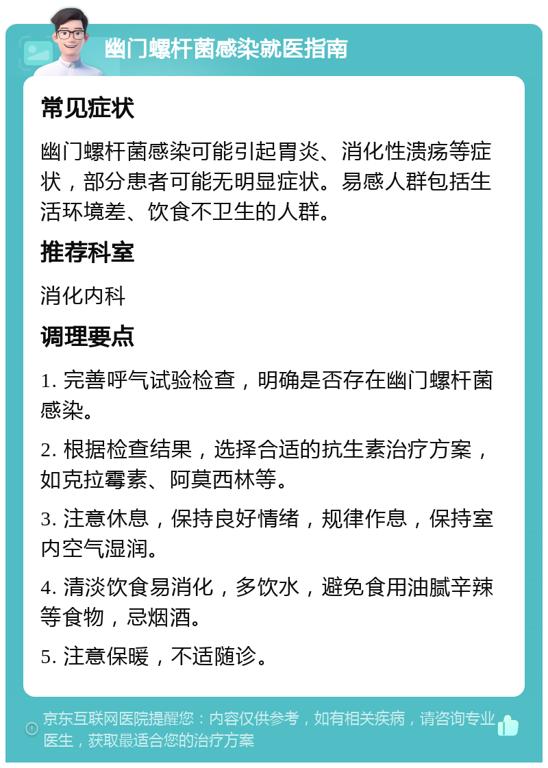 幽门螺杆菌感染就医指南 常见症状 幽门螺杆菌感染可能引起胃炎、消化性溃疡等症状，部分患者可能无明显症状。易感人群包括生活环境差、饮食不卫生的人群。 推荐科室 消化内科 调理要点 1. 完善呼气试验检查，明确是否存在幽门螺杆菌感染。 2. 根据检查结果，选择合适的抗生素治疗方案，如克拉霉素、阿莫西林等。 3. 注意休息，保持良好情绪，规律作息，保持室内空气湿润。 4. 清淡饮食易消化，多饮水，避免食用油腻辛辣等食物，忌烟酒。 5. 注意保暖，不适随诊。