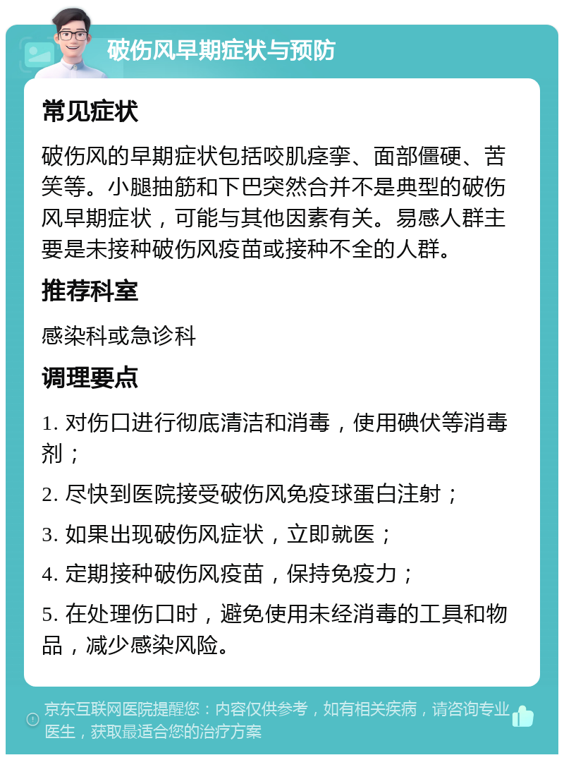 破伤风早期症状与预防 常见症状 破伤风的早期症状包括咬肌痉挛、面部僵硬、苦笑等。小腿抽筋和下巴突然合并不是典型的破伤风早期症状，可能与其他因素有关。易感人群主要是未接种破伤风疫苗或接种不全的人群。 推荐科室 感染科或急诊科 调理要点 1. 对伤口进行彻底清洁和消毒，使用碘伏等消毒剂； 2. 尽快到医院接受破伤风免疫球蛋白注射； 3. 如果出现破伤风症状，立即就医； 4. 定期接种破伤风疫苗，保持免疫力； 5. 在处理伤口时，避免使用未经消毒的工具和物品，减少感染风险。