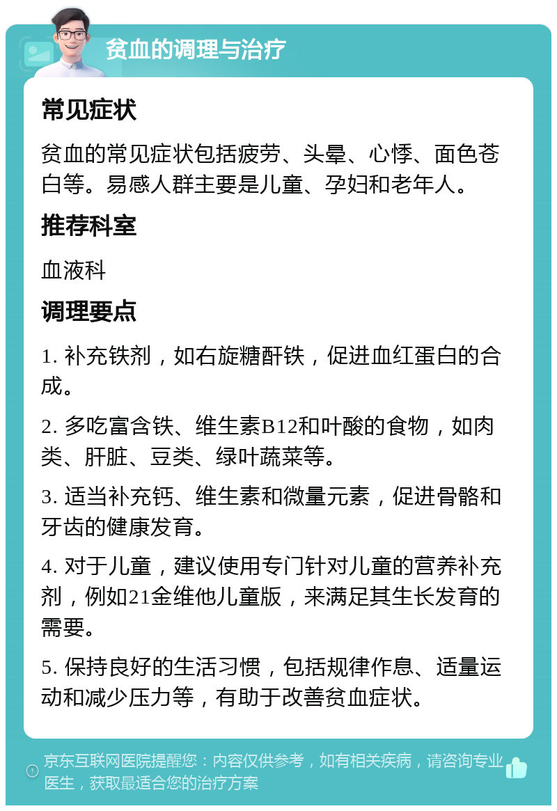 贫血的调理与治疗 常见症状 贫血的常见症状包括疲劳、头晕、心悸、面色苍白等。易感人群主要是儿童、孕妇和老年人。 推荐科室 血液科 调理要点 1. 补充铁剂，如右旋糖酐铁，促进血红蛋白的合成。 2. 多吃富含铁、维生素B12和叶酸的食物，如肉类、肝脏、豆类、绿叶蔬菜等。 3. 适当补充钙、维生素和微量元素，促进骨骼和牙齿的健康发育。 4. 对于儿童，建议使用专门针对儿童的营养补充剂，例如21金维他儿童版，来满足其生长发育的需要。 5. 保持良好的生活习惯，包括规律作息、适量运动和减少压力等，有助于改善贫血症状。