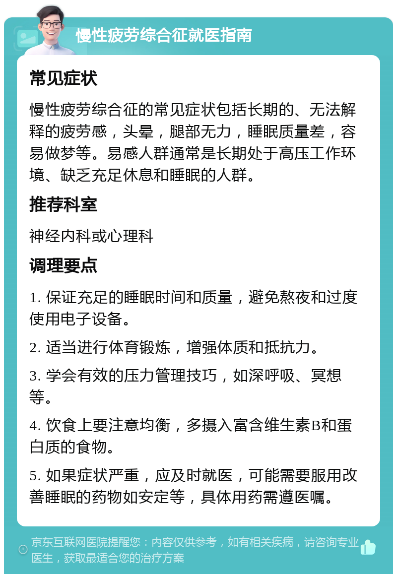 慢性疲劳综合征就医指南 常见症状 慢性疲劳综合征的常见症状包括长期的、无法解释的疲劳感，头晕，腿部无力，睡眠质量差，容易做梦等。易感人群通常是长期处于高压工作环境、缺乏充足休息和睡眠的人群。 推荐科室 神经内科或心理科 调理要点 1. 保证充足的睡眠时间和质量，避免熬夜和过度使用电子设备。 2. 适当进行体育锻炼，增强体质和抵抗力。 3. 学会有效的压力管理技巧，如深呼吸、冥想等。 4. 饮食上要注意均衡，多摄入富含维生素B和蛋白质的食物。 5. 如果症状严重，应及时就医，可能需要服用改善睡眠的药物如安定等，具体用药需遵医嘱。