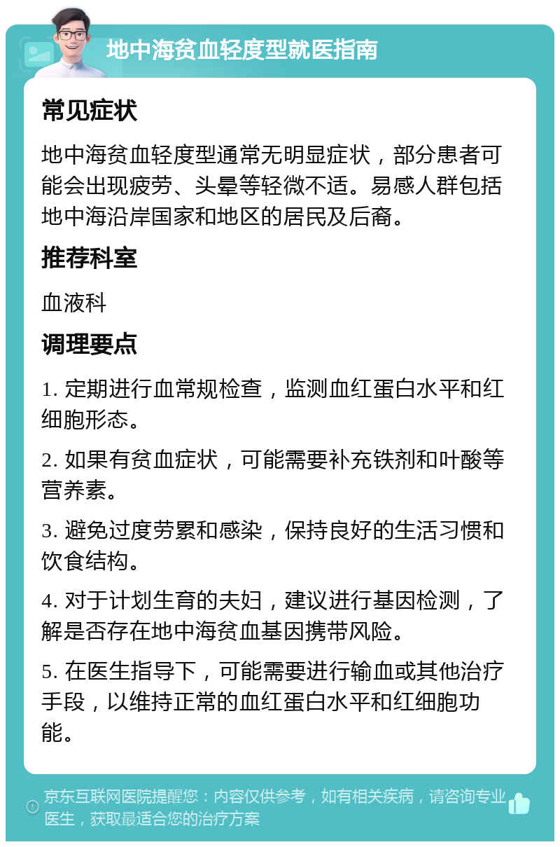 地中海贫血轻度型就医指南 常见症状 地中海贫血轻度型通常无明显症状，部分患者可能会出现疲劳、头晕等轻微不适。易感人群包括地中海沿岸国家和地区的居民及后裔。 推荐科室 血液科 调理要点 1. 定期进行血常规检查，监测血红蛋白水平和红细胞形态。 2. 如果有贫血症状，可能需要补充铁剂和叶酸等营养素。 3. 避免过度劳累和感染，保持良好的生活习惯和饮食结构。 4. 对于计划生育的夫妇，建议进行基因检测，了解是否存在地中海贫血基因携带风险。 5. 在医生指导下，可能需要进行输血或其他治疗手段，以维持正常的血红蛋白水平和红细胞功能。