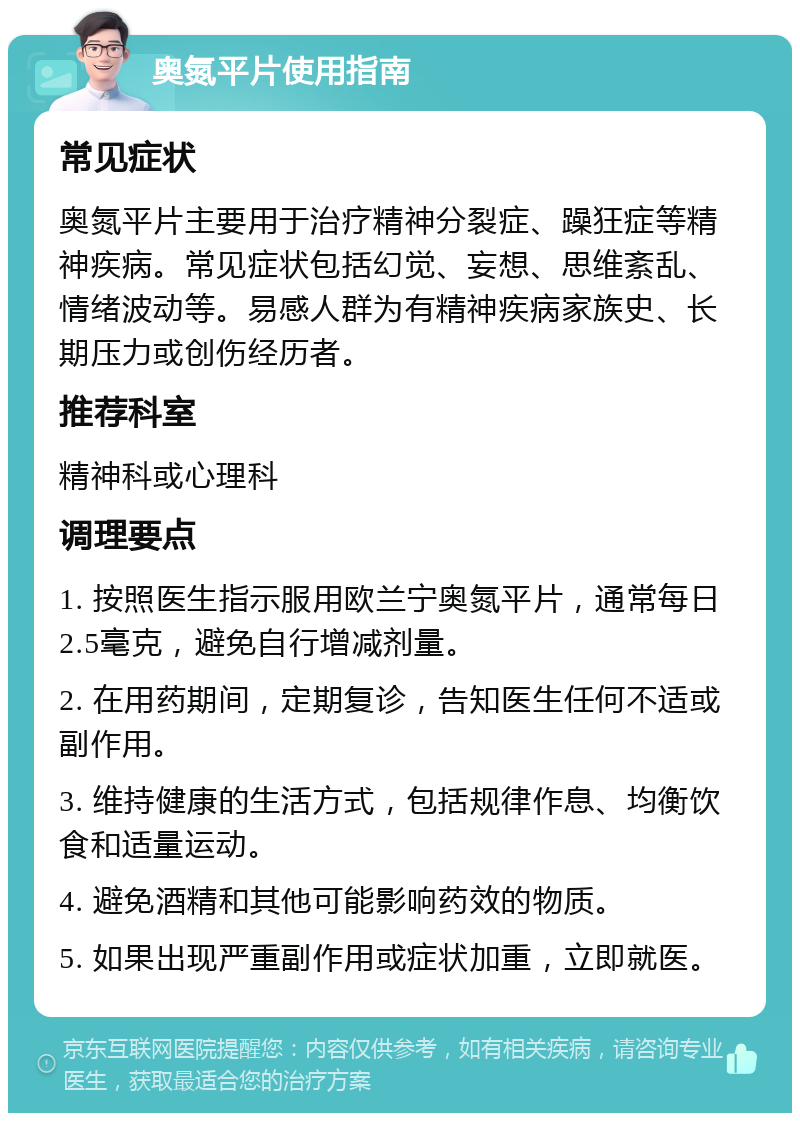 奥氮平片使用指南 常见症状 奥氮平片主要用于治疗精神分裂症、躁狂症等精神疾病。常见症状包括幻觉、妄想、思维紊乱、情绪波动等。易感人群为有精神疾病家族史、长期压力或创伤经历者。 推荐科室 精神科或心理科 调理要点 1. 按照医生指示服用欧兰宁奥氮平片，通常每日2.5毫克，避免自行增减剂量。 2. 在用药期间，定期复诊，告知医生任何不适或副作用。 3. 维持健康的生活方式，包括规律作息、均衡饮食和适量运动。 4. 避免酒精和其他可能影响药效的物质。 5. 如果出现严重副作用或症状加重，立即就医。