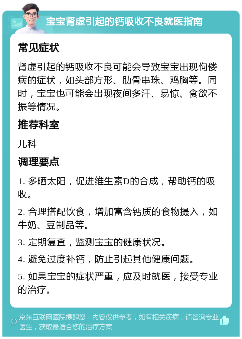 宝宝肾虚引起的钙吸收不良就医指南 常见症状 肾虚引起的钙吸收不良可能会导致宝宝出现佝偻病的症状，如头部方形、肋骨串珠、鸡胸等。同时，宝宝也可能会出现夜间多汗、易惊、食欲不振等情况。 推荐科室 儿科 调理要点 1. 多晒太阳，促进维生素D的合成，帮助钙的吸收。 2. 合理搭配饮食，增加富含钙质的食物摄入，如牛奶、豆制品等。 3. 定期复查，监测宝宝的健康状况。 4. 避免过度补钙，防止引起其他健康问题。 5. 如果宝宝的症状严重，应及时就医，接受专业的治疗。