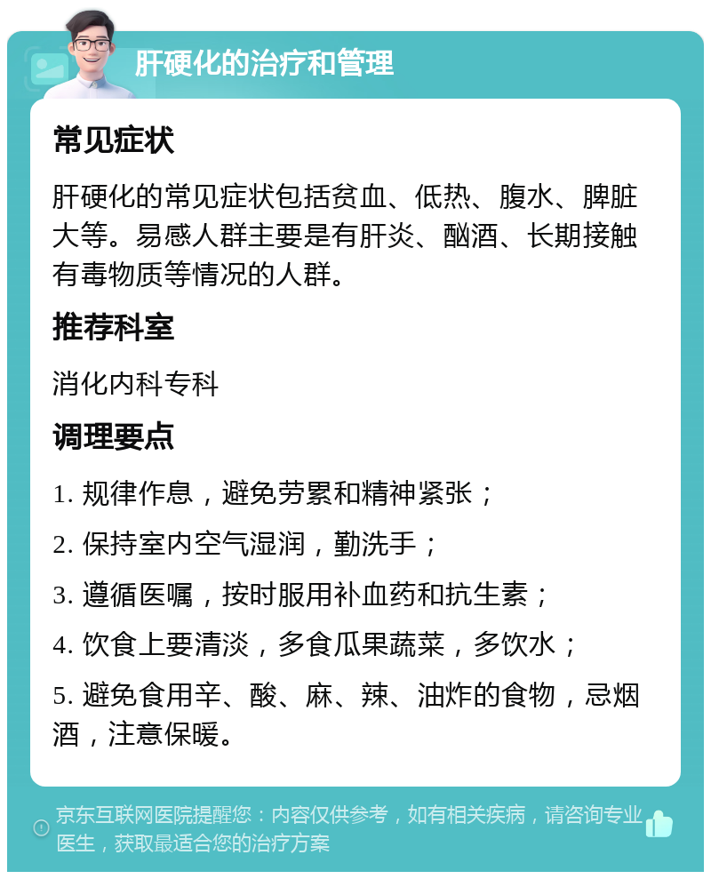 肝硬化的治疗和管理 常见症状 肝硬化的常见症状包括贫血、低热、腹水、脾脏大等。易感人群主要是有肝炎、酗酒、长期接触有毒物质等情况的人群。 推荐科室 消化内科专科 调理要点 1. 规律作息，避免劳累和精神紧张； 2. 保持室内空气湿润，勤洗手； 3. 遵循医嘱，按时服用补血药和抗生素； 4. 饮食上要清淡，多食瓜果蔬菜，多饮水； 5. 避免食用辛、酸、麻、辣、油炸的食物，忌烟酒，注意保暖。