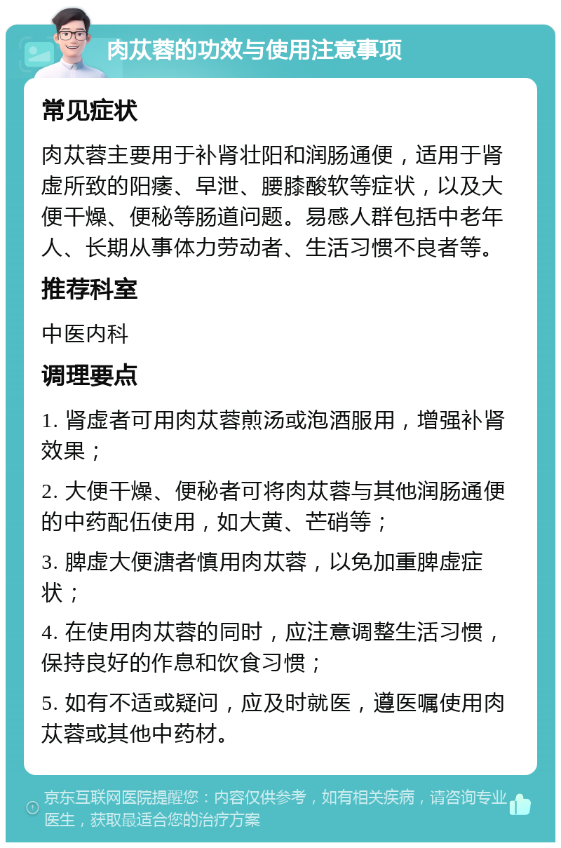 肉苁蓉的功效与使用注意事项 常见症状 肉苁蓉主要用于补肾壮阳和润肠通便，适用于肾虚所致的阳痿、早泄、腰膝酸软等症状，以及大便干燥、便秘等肠道问题。易感人群包括中老年人、长期从事体力劳动者、生活习惯不良者等。 推荐科室 中医内科 调理要点 1. 肾虚者可用肉苁蓉煎汤或泡酒服用，增强补肾效果； 2. 大便干燥、便秘者可将肉苁蓉与其他润肠通便的中药配伍使用，如大黄、芒硝等； 3. 脾虚大便溏者慎用肉苁蓉，以免加重脾虚症状； 4. 在使用肉苁蓉的同时，应注意调整生活习惯，保持良好的作息和饮食习惯； 5. 如有不适或疑问，应及时就医，遵医嘱使用肉苁蓉或其他中药材。