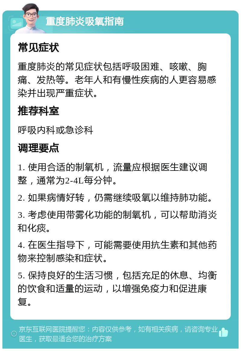 重度肺炎吸氧指南 常见症状 重度肺炎的常见症状包括呼吸困难、咳嗽、胸痛、发热等。老年人和有慢性疾病的人更容易感染并出现严重症状。 推荐科室 呼吸内科或急诊科 调理要点 1. 使用合适的制氧机，流量应根据医生建议调整，通常为2-4L每分钟。 2. 如果病情好转，仍需继续吸氧以维持肺功能。 3. 考虑使用带雾化功能的制氧机，可以帮助消炎和化痰。 4. 在医生指导下，可能需要使用抗生素和其他药物来控制感染和症状。 5. 保持良好的生活习惯，包括充足的休息、均衡的饮食和适量的运动，以增强免疫力和促进康复。