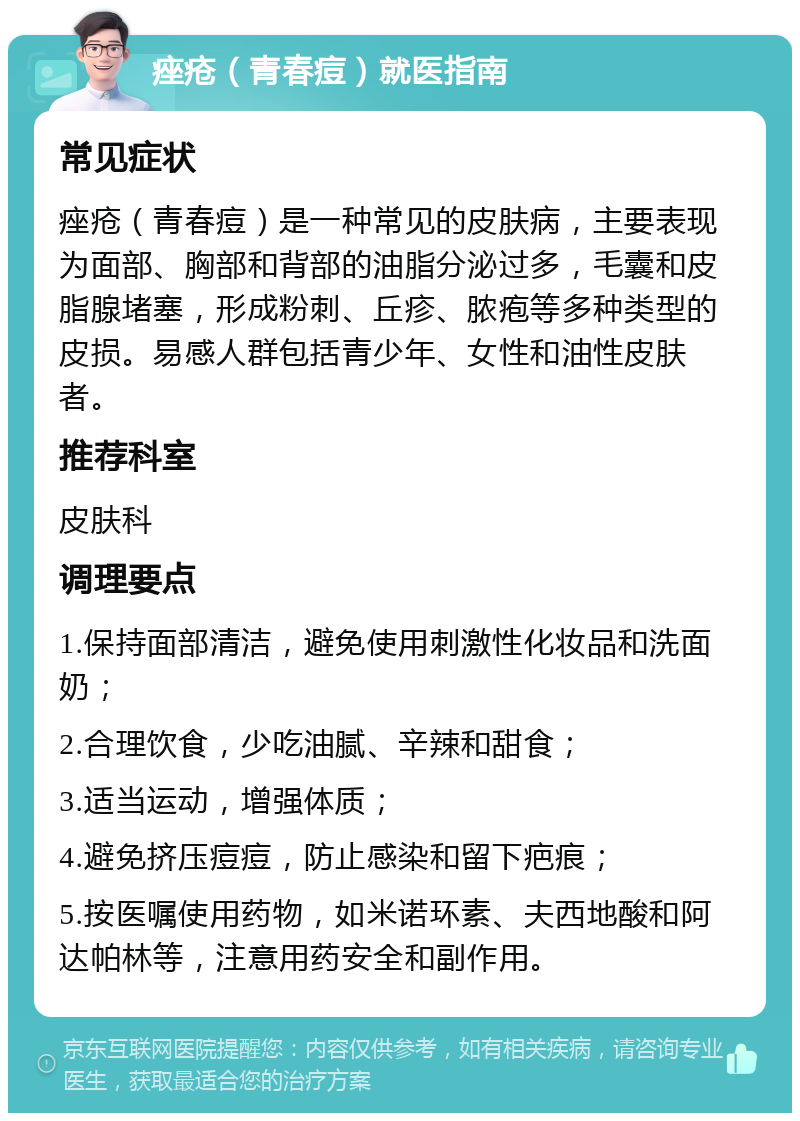 痤疮（青春痘）就医指南 常见症状 痤疮（青春痘）是一种常见的皮肤病，主要表现为面部、胸部和背部的油脂分泌过多，毛囊和皮脂腺堵塞，形成粉刺、丘疹、脓疱等多种类型的皮损。易感人群包括青少年、女性和油性皮肤者。 推荐科室 皮肤科 调理要点 1.保持面部清洁，避免使用刺激性化妆品和洗面奶； 2.合理饮食，少吃油腻、辛辣和甜食； 3.适当运动，增强体质； 4.避免挤压痘痘，防止感染和留下疤痕； 5.按医嘱使用药物，如米诺环素、夫西地酸和阿达帕林等，注意用药安全和副作用。