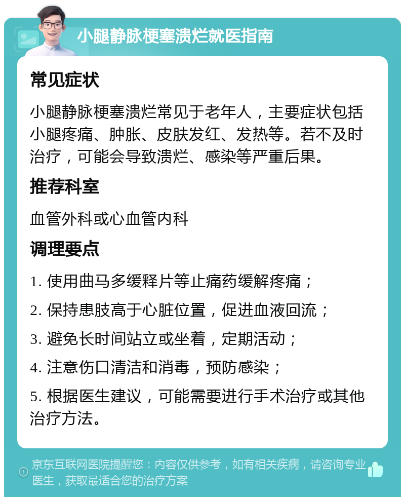 小腿静脉梗塞溃烂就医指南 常见症状 小腿静脉梗塞溃烂常见于老年人，主要症状包括小腿疼痛、肿胀、皮肤发红、发热等。若不及时治疗，可能会导致溃烂、感染等严重后果。 推荐科室 血管外科或心血管内科 调理要点 1. 使用曲马多缓释片等止痛药缓解疼痛； 2. 保持患肢高于心脏位置，促进血液回流； 3. 避免长时间站立或坐着，定期活动； 4. 注意伤口清洁和消毒，预防感染； 5. 根据医生建议，可能需要进行手术治疗或其他治疗方法。