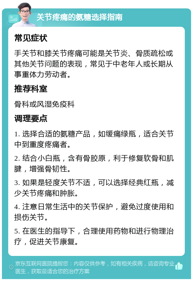 关节疼痛的氨糖选择指南 常见症状 手关节和膝关节疼痛可能是关节炎、骨质疏松或其他关节问题的表现，常见于中老年人或长期从事重体力劳动者。 推荐科室 骨科或风湿免疫科 调理要点 1. 选择合适的氨糖产品，如缓痛绿瓶，适合关节中到重度疼痛者。 2. 结合小白瓶，含有骨胶原，利于修复软骨和肌腱，增强骨韧性。 3. 如果是轻度关节不适，可以选择经典红瓶，减少关节疼痛和肿胀。 4. 注意日常生活中的关节保护，避免过度使用和损伤关节。 5. 在医生的指导下，合理使用药物和进行物理治疗，促进关节康复。