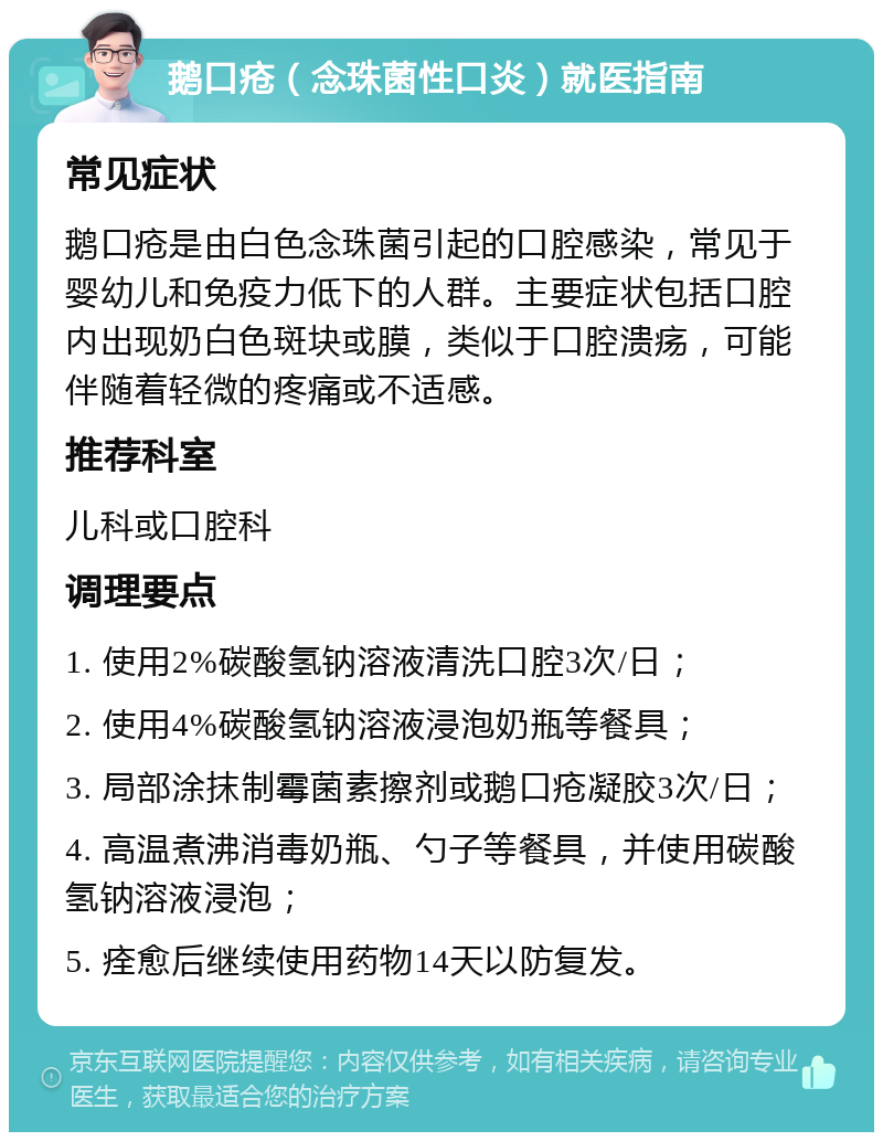 鹅口疮（念珠菌性口炎）就医指南 常见症状 鹅口疮是由白色念珠菌引起的口腔感染，常见于婴幼儿和免疫力低下的人群。主要症状包括口腔内出现奶白色斑块或膜，类似于口腔溃疡，可能伴随着轻微的疼痛或不适感。 推荐科室 儿科或口腔科 调理要点 1. 使用2%碳酸氢钠溶液清洗口腔3次/日； 2. 使用4%碳酸氢钠溶液浸泡奶瓶等餐具； 3. 局部涂抹制霉菌素擦剂或鹅口疮凝胶3次/日； 4. 高温煮沸消毒奶瓶、勺子等餐具，并使用碳酸氢钠溶液浸泡； 5. 痊愈后继续使用药物14天以防复发。