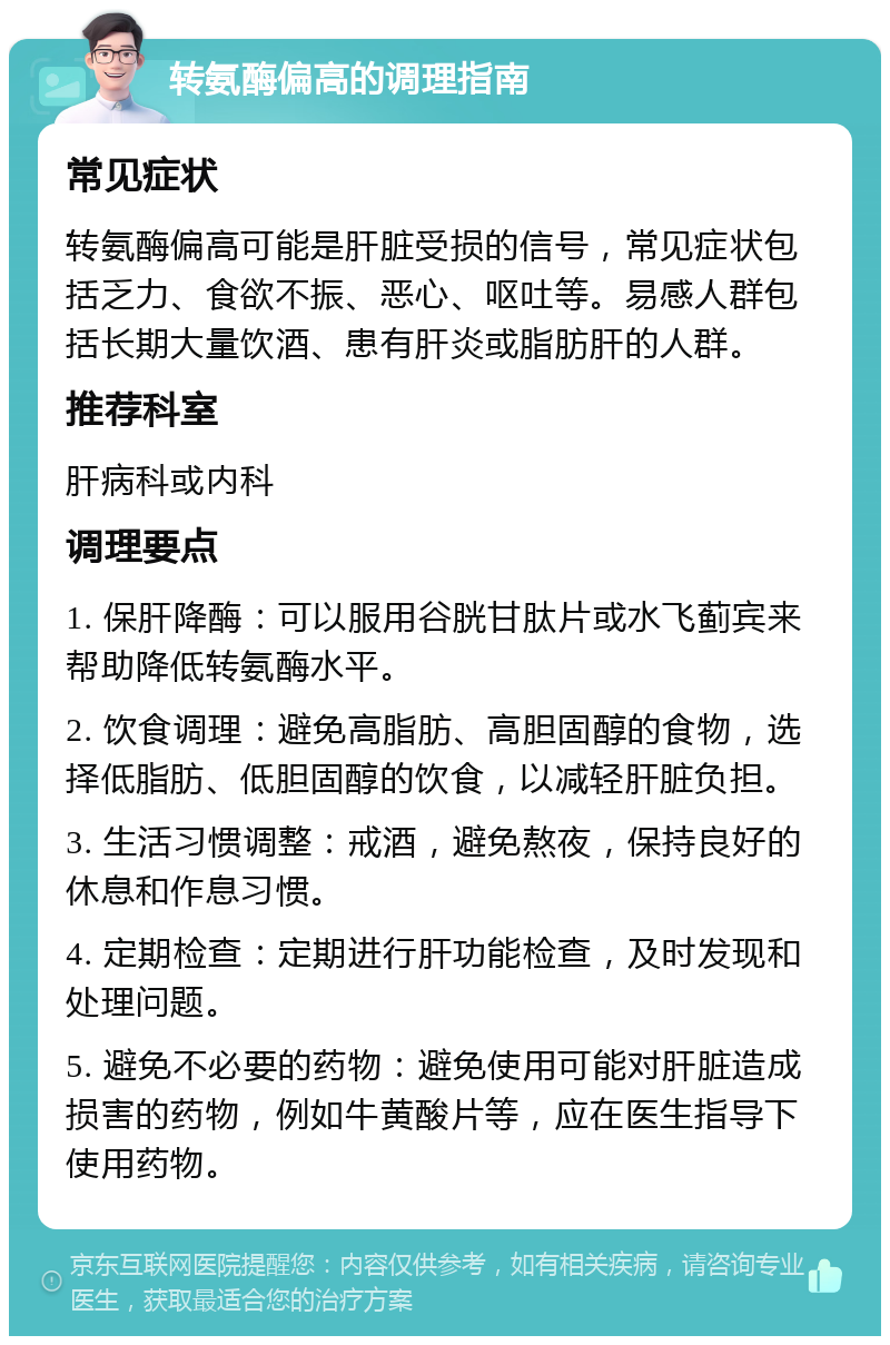 转氨酶偏高的调理指南 常见症状 转氨酶偏高可能是肝脏受损的信号，常见症状包括乏力、食欲不振、恶心、呕吐等。易感人群包括长期大量饮酒、患有肝炎或脂肪肝的人群。 推荐科室 肝病科或内科 调理要点 1. 保肝降酶：可以服用谷胱甘肽片或水飞蓟宾来帮助降低转氨酶水平。 2. 饮食调理：避免高脂肪、高胆固醇的食物，选择低脂肪、低胆固醇的饮食，以减轻肝脏负担。 3. 生活习惯调整：戒酒，避免熬夜，保持良好的休息和作息习惯。 4. 定期检查：定期进行肝功能检查，及时发现和处理问题。 5. 避免不必要的药物：避免使用可能对肝脏造成损害的药物，例如牛黄酸片等，应在医生指导下使用药物。