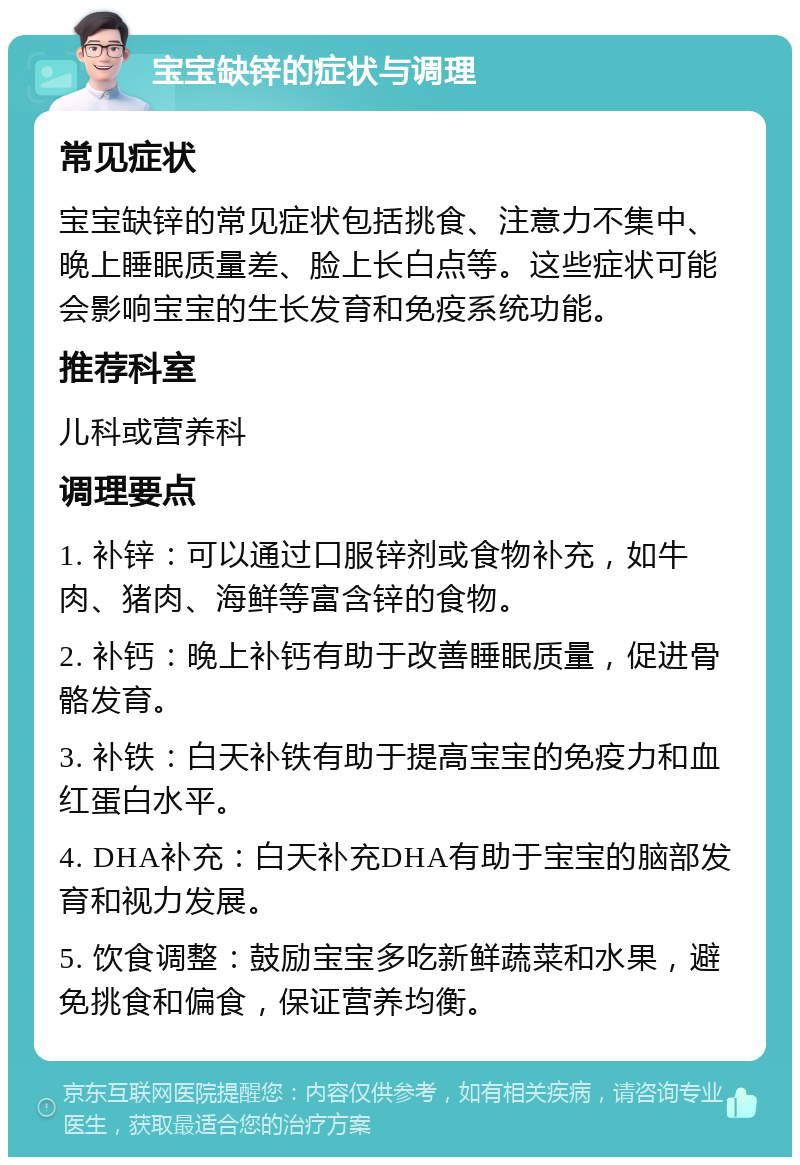 宝宝缺锌的症状与调理 常见症状 宝宝缺锌的常见症状包括挑食、注意力不集中、晚上睡眠质量差、脸上长白点等。这些症状可能会影响宝宝的生长发育和免疫系统功能。 推荐科室 儿科或营养科 调理要点 1. 补锌：可以通过口服锌剂或食物补充，如牛肉、猪肉、海鲜等富含锌的食物。 2. 补钙：晚上补钙有助于改善睡眠质量，促进骨骼发育。 3. 补铁：白天补铁有助于提高宝宝的免疫力和血红蛋白水平。 4. DHA补充：白天补充DHA有助于宝宝的脑部发育和视力发展。 5. 饮食调整：鼓励宝宝多吃新鲜蔬菜和水果，避免挑食和偏食，保证营养均衡。