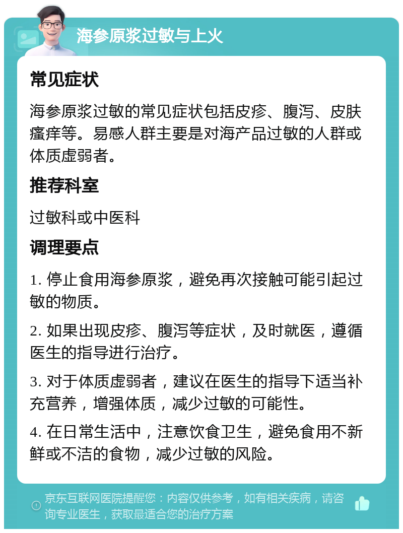 海参原浆过敏与上火 常见症状 海参原浆过敏的常见症状包括皮疹、腹泻、皮肤瘙痒等。易感人群主要是对海产品过敏的人群或体质虚弱者。 推荐科室 过敏科或中医科 调理要点 1. 停止食用海参原浆，避免再次接触可能引起过敏的物质。 2. 如果出现皮疹、腹泻等症状，及时就医，遵循医生的指导进行治疗。 3. 对于体质虚弱者，建议在医生的指导下适当补充营养，增强体质，减少过敏的可能性。 4. 在日常生活中，注意饮食卫生，避免食用不新鲜或不洁的食物，减少过敏的风险。