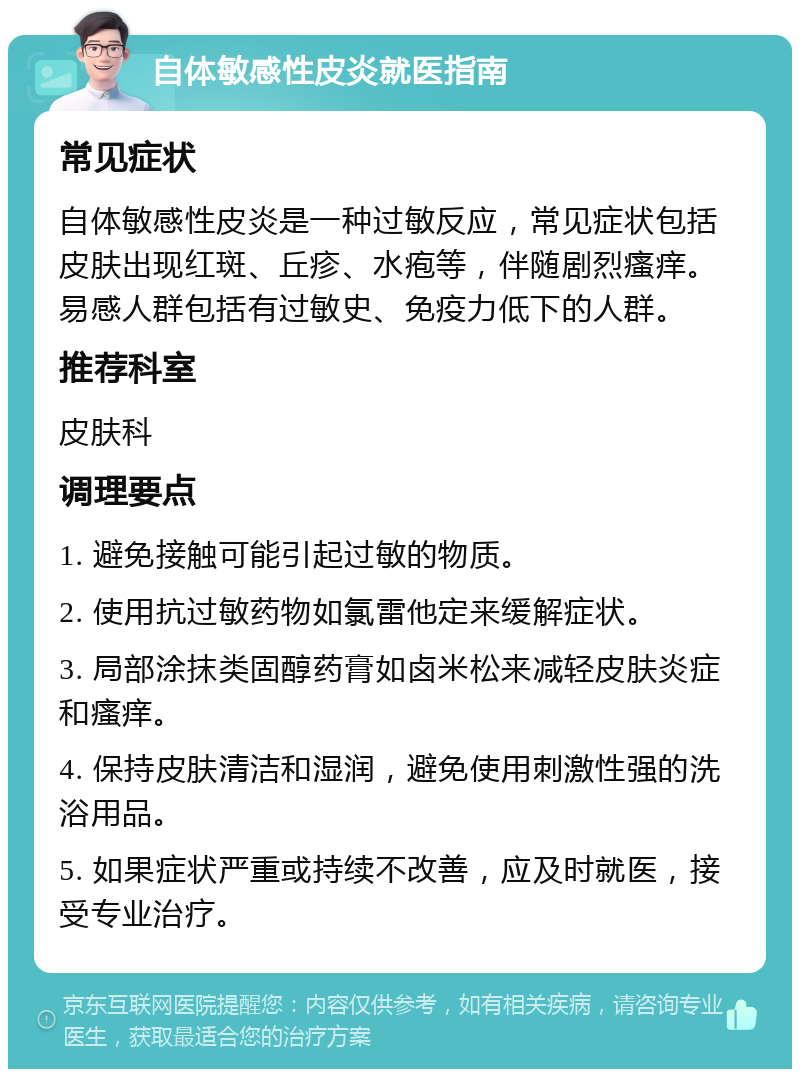 自体敏感性皮炎就医指南 常见症状 自体敏感性皮炎是一种过敏反应，常见症状包括皮肤出现红斑、丘疹、水疱等，伴随剧烈瘙痒。易感人群包括有过敏史、免疫力低下的人群。 推荐科室 皮肤科 调理要点 1. 避免接触可能引起过敏的物质。 2. 使用抗过敏药物如氯雷他定来缓解症状。 3. 局部涂抹类固醇药膏如卤米松来减轻皮肤炎症和瘙痒。 4. 保持皮肤清洁和湿润，避免使用刺激性强的洗浴用品。 5. 如果症状严重或持续不改善，应及时就医，接受专业治疗。