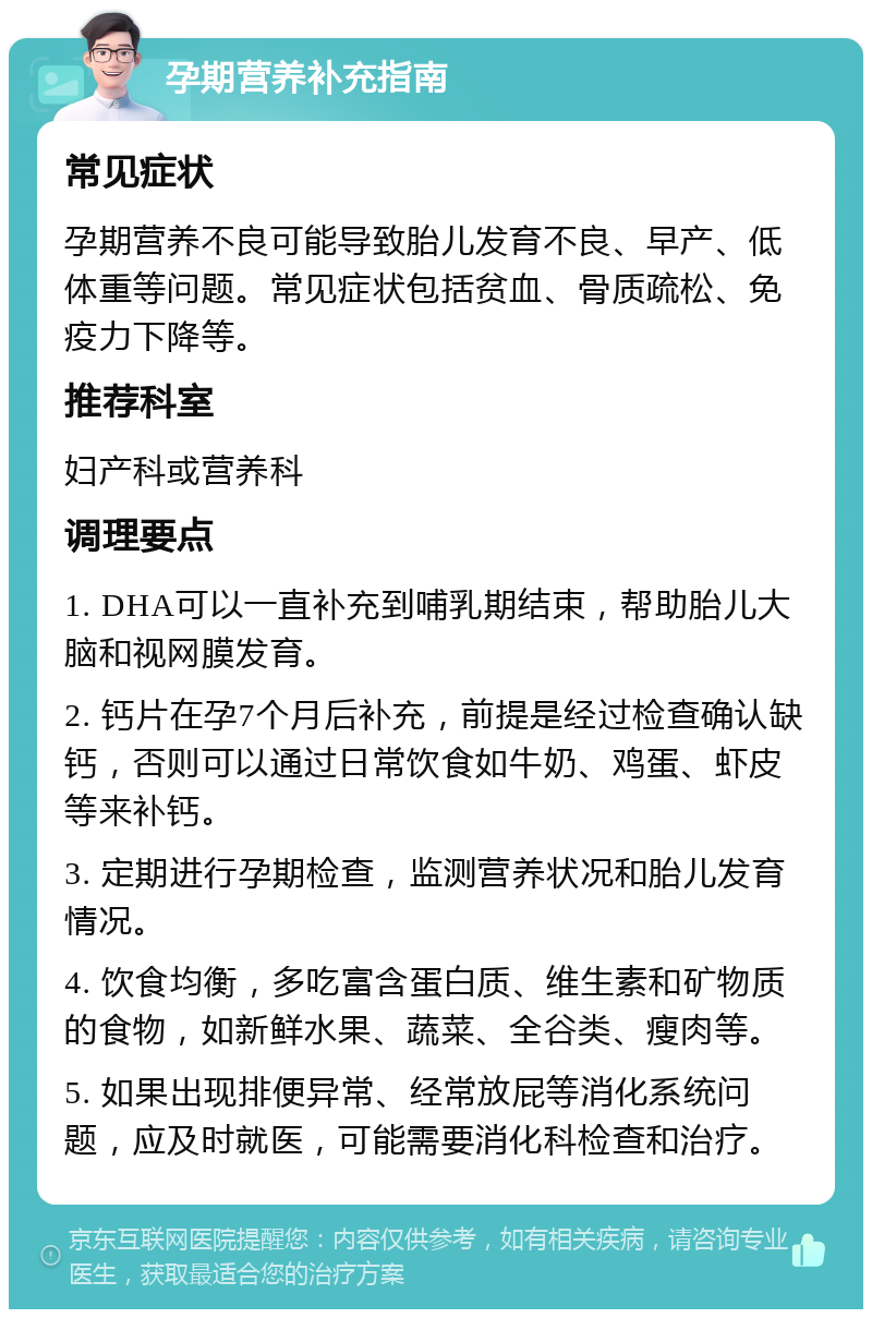 孕期营养补充指南 常见症状 孕期营养不良可能导致胎儿发育不良、早产、低体重等问题。常见症状包括贫血、骨质疏松、免疫力下降等。 推荐科室 妇产科或营养科 调理要点 1. DHA可以一直补充到哺乳期结束，帮助胎儿大脑和视网膜发育。 2. 钙片在孕7个月后补充，前提是经过检查确认缺钙，否则可以通过日常饮食如牛奶、鸡蛋、虾皮等来补钙。 3. 定期进行孕期检查，监测营养状况和胎儿发育情况。 4. 饮食均衡，多吃富含蛋白质、维生素和矿物质的食物，如新鲜水果、蔬菜、全谷类、瘦肉等。 5. 如果出现排便异常、经常放屁等消化系统问题，应及时就医，可能需要消化科检查和治疗。