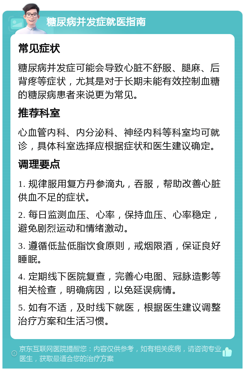 糖尿病并发症就医指南 常见症状 糖尿病并发症可能会导致心脏不舒服、腿麻、后背疼等症状，尤其是对于长期未能有效控制血糖的糖尿病患者来说更为常见。 推荐科室 心血管内科、内分泌科、神经内科等科室均可就诊，具体科室选择应根据症状和医生建议确定。 调理要点 1. 规律服用复方丹参滴丸，吞服，帮助改善心脏供血不足的症状。 2. 每日监测血压、心率，保持血压、心率稳定，避免剧烈运动和情绪激动。 3. 遵循低盐低脂饮食原则，戒烟限酒，保证良好睡眠。 4. 定期线下医院复查，完善心电图、冠脉造影等相关检查，明确病因，以免延误病情。 5. 如有不适，及时线下就医，根据医生建议调整治疗方案和生活习惯。