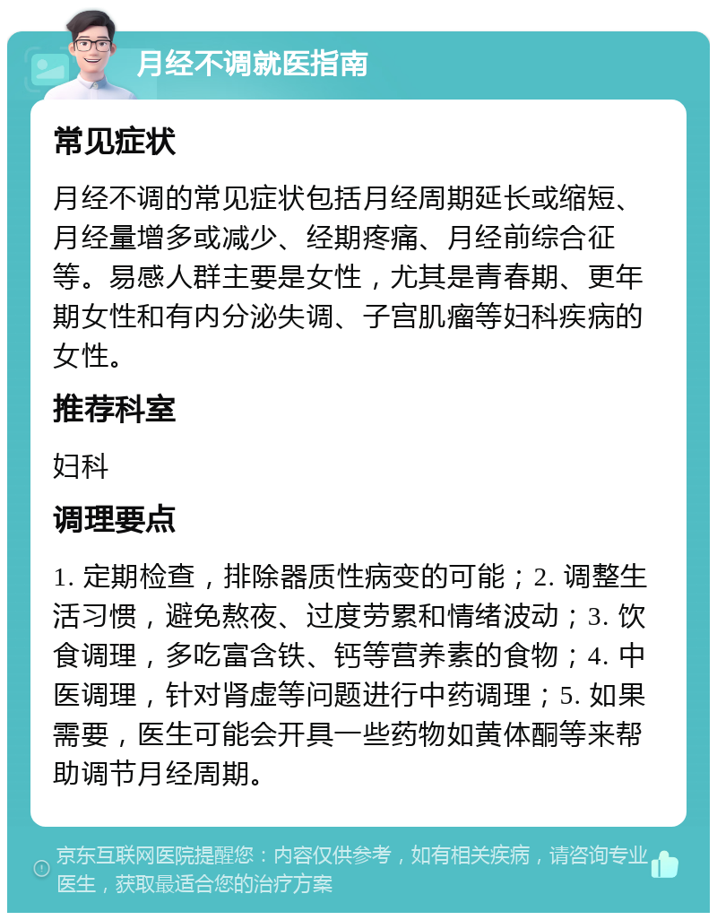 月经不调就医指南 常见症状 月经不调的常见症状包括月经周期延长或缩短、月经量增多或减少、经期疼痛、月经前综合征等。易感人群主要是女性，尤其是青春期、更年期女性和有内分泌失调、子宫肌瘤等妇科疾病的女性。 推荐科室 妇科 调理要点 1. 定期检查，排除器质性病变的可能；2. 调整生活习惯，避免熬夜、过度劳累和情绪波动；3. 饮食调理，多吃富含铁、钙等营养素的食物；4. 中医调理，针对肾虚等问题进行中药调理；5. 如果需要，医生可能会开具一些药物如黄体酮等来帮助调节月经周期。