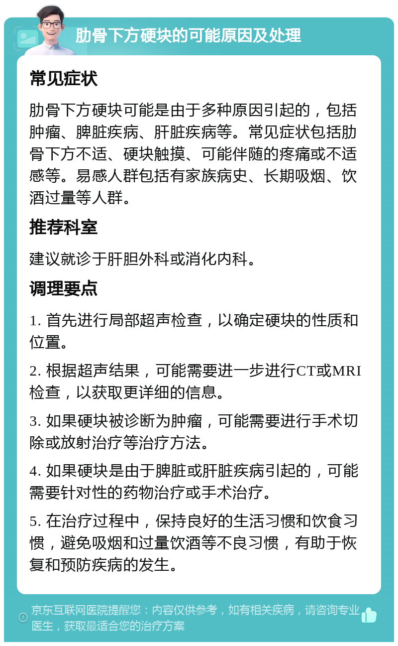 肋骨下方硬块的可能原因及处理 常见症状 肋骨下方硬块可能是由于多种原因引起的，包括肿瘤、脾脏疾病、肝脏疾病等。常见症状包括肋骨下方不适、硬块触摸、可能伴随的疼痛或不适感等。易感人群包括有家族病史、长期吸烟、饮酒过量等人群。 推荐科室 建议就诊于肝胆外科或消化内科。 调理要点 1. 首先进行局部超声检查，以确定硬块的性质和位置。 2. 根据超声结果，可能需要进一步进行CT或MRI检查，以获取更详细的信息。 3. 如果硬块被诊断为肿瘤，可能需要进行手术切除或放射治疗等治疗方法。 4. 如果硬块是由于脾脏或肝脏疾病引起的，可能需要针对性的药物治疗或手术治疗。 5. 在治疗过程中，保持良好的生活习惯和饮食习惯，避免吸烟和过量饮酒等不良习惯，有助于恢复和预防疾病的发生。