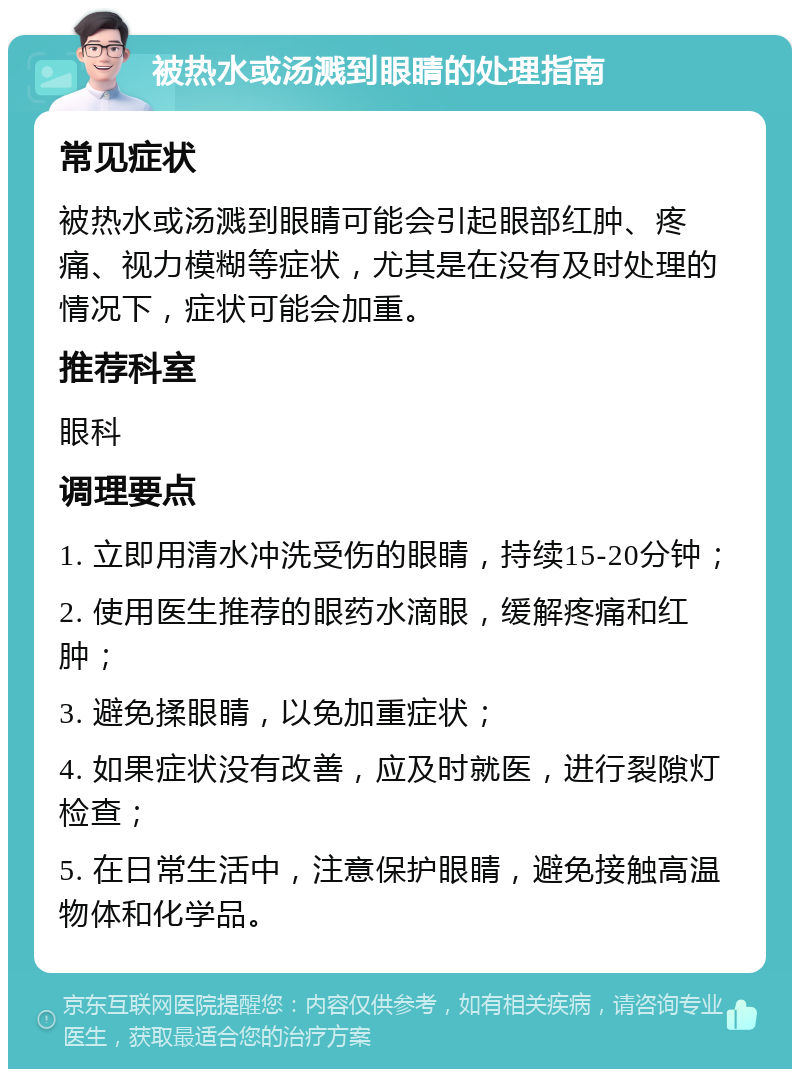 被热水或汤溅到眼睛的处理指南 常见症状 被热水或汤溅到眼睛可能会引起眼部红肿、疼痛、视力模糊等症状，尤其是在没有及时处理的情况下，症状可能会加重。 推荐科室 眼科 调理要点 1. 立即用清水冲洗受伤的眼睛，持续15-20分钟； 2. 使用医生推荐的眼药水滴眼，缓解疼痛和红肿； 3. 避免揉眼睛，以免加重症状； 4. 如果症状没有改善，应及时就医，进行裂隙灯检查； 5. 在日常生活中，注意保护眼睛，避免接触高温物体和化学品。