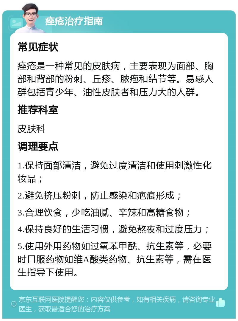 痤疮治疗指南 常见症状 痤疮是一种常见的皮肤病，主要表现为面部、胸部和背部的粉刺、丘疹、脓疱和结节等。易感人群包括青少年、油性皮肤者和压力大的人群。 推荐科室 皮肤科 调理要点 1.保持面部清洁，避免过度清洁和使用刺激性化妆品； 2.避免挤压粉刺，防止感染和疤痕形成； 3.合理饮食，少吃油腻、辛辣和高糖食物； 4.保持良好的生活习惯，避免熬夜和过度压力； 5.使用外用药物如过氧苯甲酰、抗生素等，必要时口服药物如维A酸类药物、抗生素等，需在医生指导下使用。