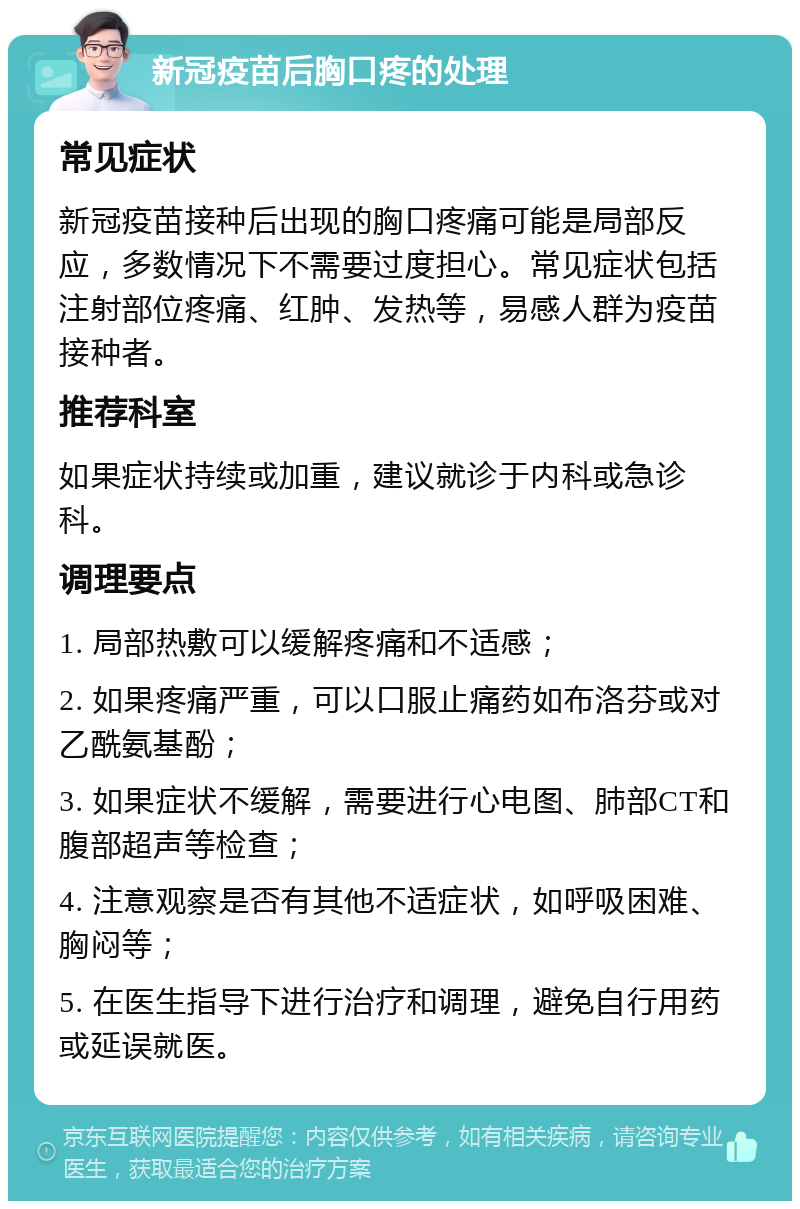 新冠疫苗后胸口疼的处理 常见症状 新冠疫苗接种后出现的胸口疼痛可能是局部反应，多数情况下不需要过度担心。常见症状包括注射部位疼痛、红肿、发热等，易感人群为疫苗接种者。 推荐科室 如果症状持续或加重，建议就诊于内科或急诊科。 调理要点 1. 局部热敷可以缓解疼痛和不适感； 2. 如果疼痛严重，可以口服止痛药如布洛芬或对乙酰氨基酚； 3. 如果症状不缓解，需要进行心电图、肺部CT和腹部超声等检查； 4. 注意观察是否有其他不适症状，如呼吸困难、胸闷等； 5. 在医生指导下进行治疗和调理，避免自行用药或延误就医。