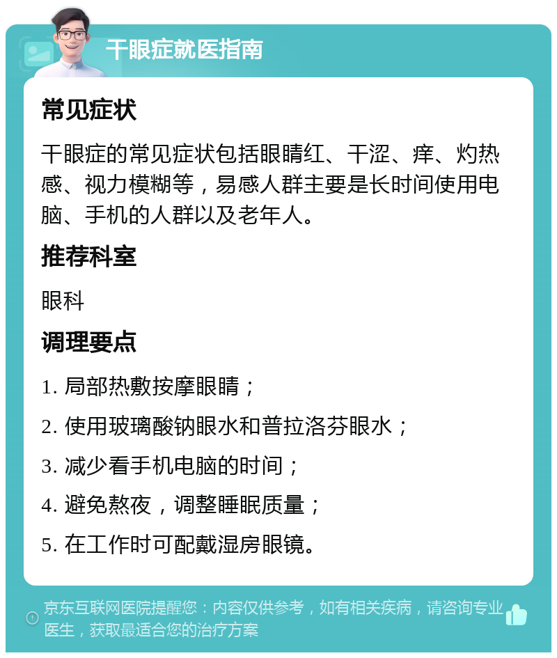 干眼症就医指南 常见症状 干眼症的常见症状包括眼睛红、干涩、痒、灼热感、视力模糊等，易感人群主要是长时间使用电脑、手机的人群以及老年人。 推荐科室 眼科 调理要点 1. 局部热敷按摩眼睛； 2. 使用玻璃酸钠眼水和普拉洛芬眼水； 3. 减少看手机电脑的时间； 4. 避免熬夜，调整睡眠质量； 5. 在工作时可配戴湿房眼镜。