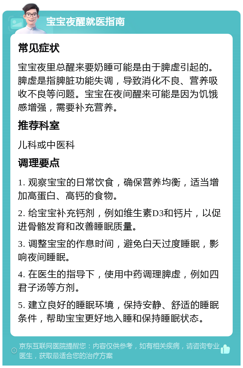 宝宝夜醒就医指南 常见症状 宝宝夜里总醒来要奶睡可能是由于脾虚引起的。脾虚是指脾脏功能失调，导致消化不良、营养吸收不良等问题。宝宝在夜间醒来可能是因为饥饿感增强，需要补充营养。 推荐科室 儿科或中医科 调理要点 1. 观察宝宝的日常饮食，确保营养均衡，适当增加高蛋白、高钙的食物。 2. 给宝宝补充钙剂，例如维生素D3和钙片，以促进骨骼发育和改善睡眠质量。 3. 调整宝宝的作息时间，避免白天过度睡眠，影响夜间睡眠。 4. 在医生的指导下，使用中药调理脾虚，例如四君子汤等方剂。 5. 建立良好的睡眠环境，保持安静、舒适的睡眠条件，帮助宝宝更好地入睡和保持睡眠状态。