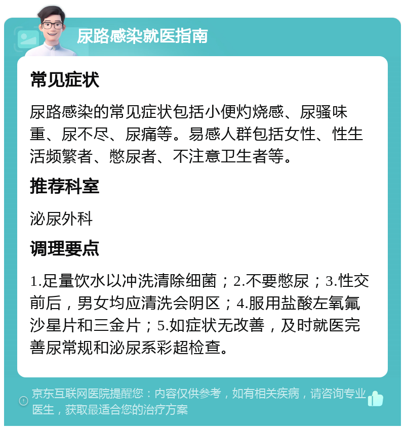 尿路感染就医指南 常见症状 尿路感染的常见症状包括小便灼烧感、尿骚味重、尿不尽、尿痛等。易感人群包括女性、性生活频繁者、憋尿者、不注意卫生者等。 推荐科室 泌尿外科 调理要点 1.足量饮水以冲洗清除细菌；2.不要憋尿；3.性交前后，男女均应清洗会阴区；4.服用盐酸左氧氟沙星片和三金片；5.如症状无改善，及时就医完善尿常规和泌尿系彩超检查。