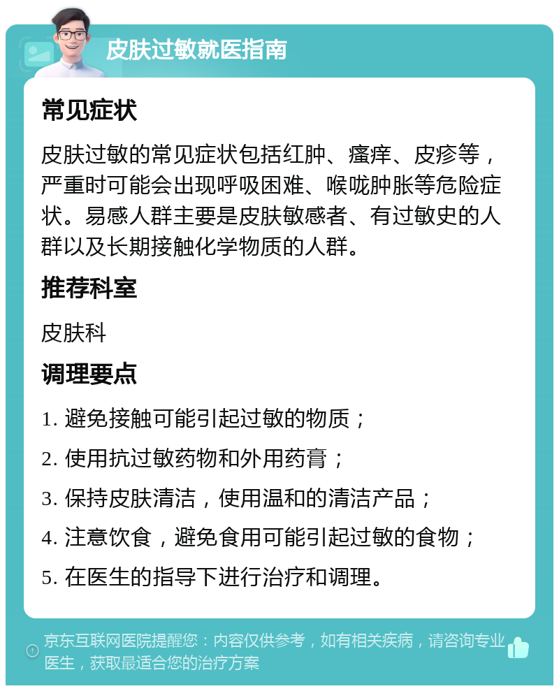 皮肤过敏就医指南 常见症状 皮肤过敏的常见症状包括红肿、瘙痒、皮疹等，严重时可能会出现呼吸困难、喉咙肿胀等危险症状。易感人群主要是皮肤敏感者、有过敏史的人群以及长期接触化学物质的人群。 推荐科室 皮肤科 调理要点 1. 避免接触可能引起过敏的物质； 2. 使用抗过敏药物和外用药膏； 3. 保持皮肤清洁，使用温和的清洁产品； 4. 注意饮食，避免食用可能引起过敏的食物； 5. 在医生的指导下进行治疗和调理。