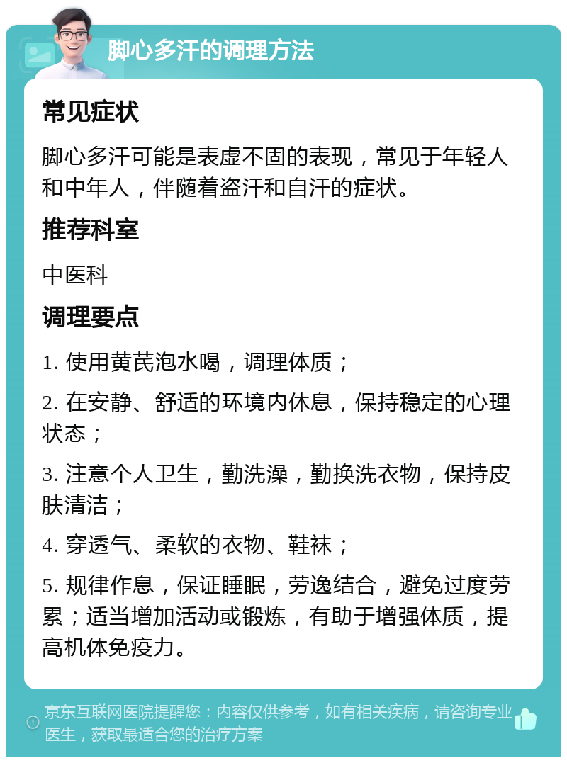 脚心多汗的调理方法 常见症状 脚心多汗可能是表虚不固的表现，常见于年轻人和中年人，伴随着盗汗和自汗的症状。 推荐科室 中医科 调理要点 1. 使用黄芪泡水喝，调理体质； 2. 在安静、舒适的环境内休息，保持稳定的心理状态； 3. 注意个人卫生，勤洗澡，勤换洗衣物，保持皮肤清洁； 4. 穿透气、柔软的衣物、鞋袜； 5. 规律作息，保证睡眠，劳逸结合，避免过度劳累；适当增加活动或锻炼，有助于增强体质，提高机体免疫力。