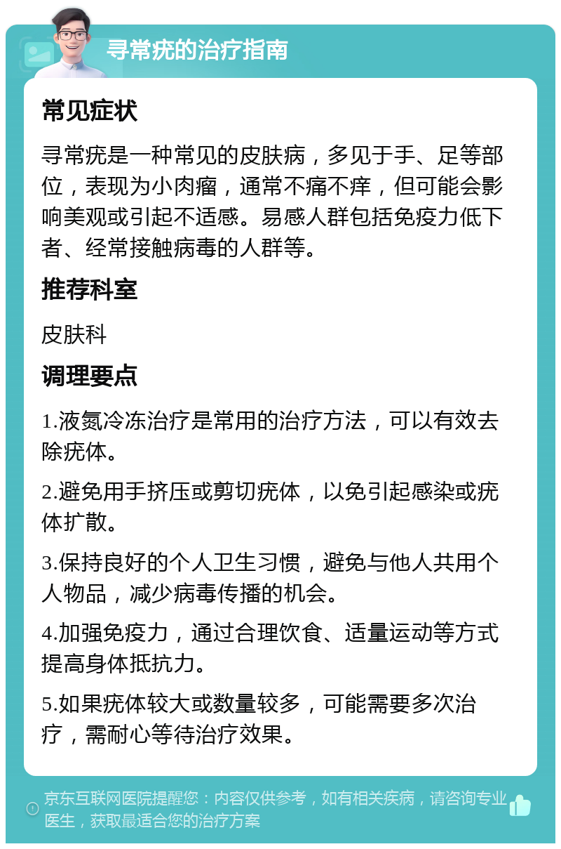 寻常疣的治疗指南 常见症状 寻常疣是一种常见的皮肤病，多见于手、足等部位，表现为小肉瘤，通常不痛不痒，但可能会影响美观或引起不适感。易感人群包括免疫力低下者、经常接触病毒的人群等。 推荐科室 皮肤科 调理要点 1.液氮冷冻治疗是常用的治疗方法，可以有效去除疣体。 2.避免用手挤压或剪切疣体，以免引起感染或疣体扩散。 3.保持良好的个人卫生习惯，避免与他人共用个人物品，减少病毒传播的机会。 4.加强免疫力，通过合理饮食、适量运动等方式提高身体抵抗力。 5.如果疣体较大或数量较多，可能需要多次治疗，需耐心等待治疗效果。