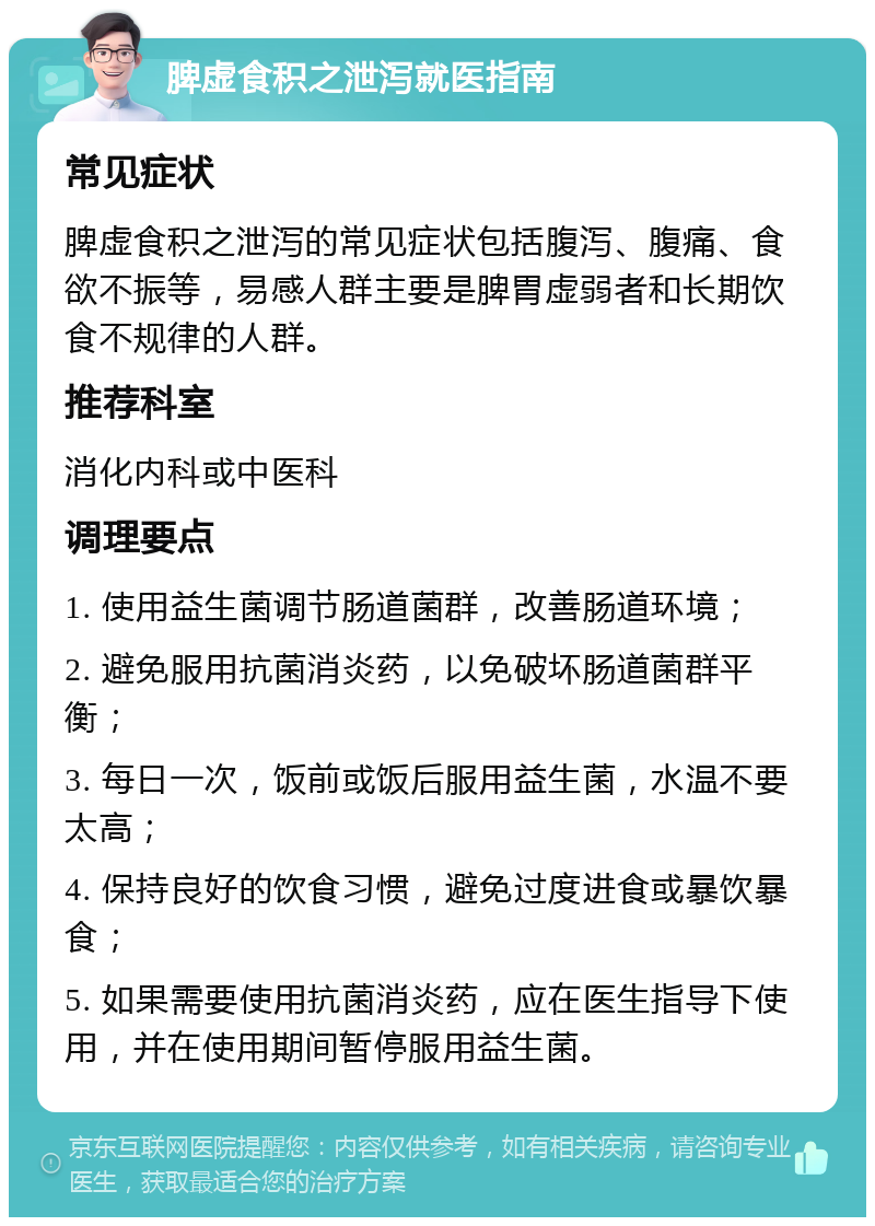 脾虚食积之泄泻就医指南 常见症状 脾虚食积之泄泻的常见症状包括腹泻、腹痛、食欲不振等，易感人群主要是脾胃虚弱者和长期饮食不规律的人群。 推荐科室 消化内科或中医科 调理要点 1. 使用益生菌调节肠道菌群，改善肠道环境； 2. 避免服用抗菌消炎药，以免破坏肠道菌群平衡； 3. 每日一次，饭前或饭后服用益生菌，水温不要太高； 4. 保持良好的饮食习惯，避免过度进食或暴饮暴食； 5. 如果需要使用抗菌消炎药，应在医生指导下使用，并在使用期间暂停服用益生菌。